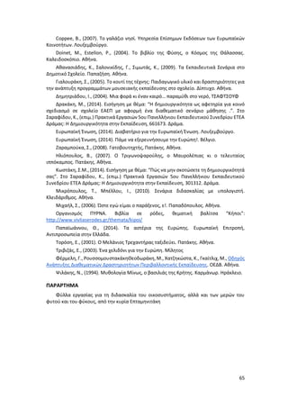 65
Coppee, B., (2007). Το γαλάζιο νησί. Υπηρεσία Επίσημων Εκδόσεων των Ευρωπαϊκών
Κοινοτήτων. Λουξεμβούργο.
Doinet, M., Estellon, P., (2004). Το βιβλίο της Φύσης, ο Κόσμος της Θάλασσας.
Καλειδοσκόπιο. Αθήνα.
Αθανασιάδης, Κ., Σαλονικίδης, Γ., Σιμωτάς, Κ., (2009). Τα Εκπαιδευτικά Σενάρια στο
Δημοτικό Σχολείο. Παπαζήση. Αθήνα.
Γιαλουράκη, Σ., (2005). Το κουτί της τέχνης: Παιδαγωγικό υλικό και δραστηριότητες για
την ανάπτυξη προγραμμάτων μουσειακής εκπαίδευσης στο σχολείο. Δίπτυχο. Αθήνα.
Δημητριάδου, Ι., (2004). Μια φορά κι έναν καιρό… παραμύθι στο νερό, ΤΣΑΦΤΣΟΥΦ
Δρακάκη, Μ., (2014). Εισήγηση με θέμα: “Η δημιουργικότητα ως αφετηρία για κοινό
σχεδιασμό σε σχολείο ΕΑΕΠ με αφορμή ένα διαθεματικό σενάριο μάθησης .”. Στο
Σαραφίδου, Κ., (επιμ.) Πρακτικά Εργασιών 5ου Πανελλήνιου Εκπαιδευτικού Συνεδρίου ΕΤΕΑ
Δράμας: Η Δημιουργικότητα στην Εκπαίδευση, 661673. Δράμα.
Ευρωπαϊκή Ένωση, (2014). Διαβατήριο για την Ευρωπαϊκή Ένωση. Λουξεμβούργο.
Ευρωπαϊκή Ένωση, (2014). Πάμε να εξερευνήσουμε την Ευρώπη!. Βέλγιο.
Ζαραμπούκα, Σ., (2008). Γατοβουτηχτής, Πατάκης. Αθήνα.
Ηλιόπουλος, Β., (2007). Ο Τριγωνοψαρούλης, ο Μαυρολέπιας κι ο τελευταίος
ιππόκαμπος. Πατάκης. Αθήνα.
Κωστάκη, Σ.Μ., (2014). Εισήγηση με θέμα: “Πώς να μην σκοτώσετε τη δημιουργικότητά
σας”. Στο Σαραφίδου, Κ., (επιμ.) Πρακτικά Εργασιών 5ου Πανελλήνιου Εκπαιδευτικού
Συνεδρίου ΕΤΕΑ Δράμας: Η Δημιουργικότητα στην Εκπαίδευση, 301312. Δράμα.
Μικρόπουλος, Τ., Μπέλλου, Ι., (2010). Σενάρια διδασκαλίας με υπολογιστή.
Κλειδάριθμος. Αθήνα.
Μιχαήλ, Σ., (2006). Ώστε εγώ είμαι ο παράξενος, ε!. Παπαδόπουλος. Αθήνα.
Οργανισμός ΠΥΡΝΑ. Βιβλία σε ρόδες, θεματική βαλίτσα “Κήποι”:
http://www.vivliaserodes.gr/themata/kipoi/
Παπαϊωάννου, Θ., (2014). Τα αστέρια της Ευρώπης. Ευρωπαϊκή Επιτροπή,
Αντιπροσωπεία στην Ελλάδα.
Τορόση, Ε., (2001). Ο Μελάνιος Τρεχαντήρας ταξιδεύει. Πατάκης. Αθήνα.
Τριβιζάς, Ε., (2003). Ένα χελιδόνι για την Ευρώπη. Μίλητος
Φέρμελη, Γ., ΡουσσομουστακάκηΘεοδωράκη, Μ., Χατζηκώστα, Κ., Γκαίτλιχ, Μ., Οδηγός
Ανάπτυξης Διαθεματικών Δραστηριοτήτων Περιβαλλοντικής Εκπαίδευσης. ΟΕΔΒ. Αθήνα.
Ψιλάκης, Ν., (1994). Μυθολογία Μίνως, ο βασιλιάς της Κρήτης. Καρμάνωρ. Ηράκλειο.
ΠΑΡΑΡΤΗΜΑ
Φύλλα εργασίας για τη διδασκαλία του οικοσυστήματος, αλλά και των μερών του
φυτού και του φύκους, από την κυρία Επταμηνιτάκη
 