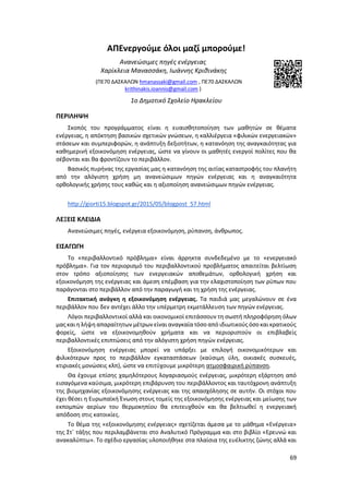 69
ΑΠΕνεργούμε όλοι μαζί μπορούμε!
Ανανεώσιμες πηγές ενέργειας
Χαρίκλεια Μανασσάκη, Ιωάννης Κριθινάκης
(ΠΕ70 ΔΑΣΚΑΛΩΝ hmanassaki@gmail.com , ΠΕ70 ΔΑΣΚΑΛΩΝ
krithinakis.ioannis@gmail.com )
1ο Δημοτικό Σχολείο Ηρακλείου
ΠΕΡΙΛΗΨΗ
Σκοπός του προγράμματος είναι η ευαισθητοποίηση των μαθητών σε θέματα
ενέργειας, η απόκτηση βασικών σχετικών γνώσεων, η καλλιέργεια «φιλικών ενεργειακών»
στάσεων και συμπεριφορών, η ανάπτυξη δεξιοτήτων, η κατανόηση της αναγκαιότητας για
καθημερινή εξοικονόμηση ενέργειας, ώστε να γίνουν οι μαθητές ενεργοί πολίτες που θα
σέβονται και θα φροντίζουν το περιβάλλον.
Βασικός πυρήνας της εργασίας μας η κατανόηση της αιτίας καταστροφής του πλανήτη
από την αλόγιστη χρήση μη ανανεώσιμων πηγών ενέργειας και η αναγκαιότητα
ορθολογικής χρήσης τους καθώς και η αξιοποίηση ανανεώσιμων πηγών ενέργειας.
http://giorti15.blogspot.gr/2015/05/blogpost_57.html
ΛΕΞΕΙΣ ΚΛΕΙΔΙΑ
Ανανεώσιμες πηγές, ενέργεια εξοικονόμηση, ρύπανση, άνθρωπος.
ΕΙΣΑΓΩΓΗ
Το «περιβαλλοντικό πρόβλημα» είναι άρρηκτα συνδεδεμένο με το «ενεργειακό
πρόβλημα». Για τον περιορισμό του περιβαλλοντικού προβλήματος απαιτείται βελτίωση
στον τρόπο αξιοποίησης των ενεργειακών αποθεμάτων, ορθολογική χρήση και
εξοικονόμηση της ενέργειας και άμεση επέμβαση για την ελαχιστοποίηση των ρύπων που
παράγονται στο περιβάλλον από την παραγωγή και τη χρήση της ενέργειας.
Επιτακτική ανάγκη η εξοικονόμηση ενέργειας. Τα παιδιά μας μεγαλώνουν σε ένα
περιβάλλον που δεν αντέχει άλλο την υπέρμετρη εκμετάλλευση των πηγών ενέργειας.
Λόγοι περιβαλλοντικοί αλλά και οικονομικοί επιτάσσουν τη σωστή πληροφόρηση όλων
μας και η λήψη απαραίτητων μέτρων είναι αναγκαίατόσο από ιδιωτικούς όσοκαι κρατικούς
φορείς, ώστε να εξοικονομηθούν χρήματα και να περιοριστούν οι επιβλαβείς
περιβαλλοντικές επιπτώσεις από την αλόγιστη χρήση πηγών ενέργειας.
Εξοικονόμηση ενέργειας μπορεί να υπάρξει με επιλογή οικονομικότερων και
φιλικότερων προς το περιβάλλον εγκαταστάσεων (καύσιμη ύλη, οικιακές συσκευές,
κτιριακές μονώσεις κλπ), ώστε να επιτύχουμε μικρότερη ατμοσφαιρική ρύπανση.
Θα έχουμε επίσης χαμηλότερους λογαριασμούς ενέργειας, μικρότερη εξάρτηση από
εισαγόμενα καύσιμα, μικρότερη επιβάρυνση του περιβάλλοντος και ταυτόχρονη ανάπτυξη
της βιομηχανίας εξοικονόμησης ενέργειας και της απασχόλησης σε αυτήν. Οι στόχοι που
έχει θέσει η Ευρωπαϊκή Ένωση στους τομείς της εξοικονόμησης ενέργειας και μείωσης των
εκπομπών αερίων του θερμοκηπίου θα επιτευχθούν και θα βελτιωθεί η ενεργειακή
απόδοση στις κατοικίες.
Το θέμα της «εξοικονόμησης ενέργειας» σχετίζεται άμεσα με το μάθημα «Ενέργεια»
της Στ΄ τάξης που περιλαμβάνεται στο Αναλυτικό Πρόγραμμα και στο βιβλίο «Ερευνώ και
ανακαλύπτω». Το σχέδιο εργασίας υλοποιήθηκε στα πλαίσια της ευέλικτης ζώνης αλλά και
 