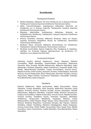 7
Συντελεστές
Επιστημονική Επιτροπή
 Βασίλης Μακράκης, Καθηγητής ΤΠΕ στην Εκπαίδευση για τη Βιώσιμη Ανάπτυξη,
Παιδαγωγικού Τμήματος Δημοτικής Εκπαίδευσης Πανεπιστημίου Κρήτης.
 Νέλλη Κωστούλα-Μακράκη, Αναπληρώτρια Καθηγήτρια Διδακτικής και
Εκπαίδευσης για τη Βιώσιμη Ανάπτυξη, Παιδαγωγικού Τμήματος Δημοτικής
Εκπαίδευσης Πανεπιστημίου Κρήτης.
 Μαριάννα Καλαϊτζιδάκη, Αναπληρώτρια Καθηγήτρια Βιολογίας και
Περιβαλλοντικής Εκπαίδευσης, Παιδαγωγικού Τμήματος Δημοτικής Εκπαίδευσης
Πανεπιστημίου Κρήτης.
 Αντώνης Λενακάκης, Επίκουρος Καθηγητής Θεατρικής Τέχνης και Αγωγής,
Τμήματος Επιστημών Προσχολικής Αγωγής και Εκπαίδευσης, Αριστοτέλειο
Πανεπιστημίου Θεσσαλονίκης.
 Θεόδωρος Θάνος, Επίκουρος Καθηγητής Κοινωνιολογίας της Εκπαίδευσης,
Παιδαγωγικού Τμήματος Νηπιαγωγών, Πανεπιστημίου Ιωαννίνων.
 Ελευθερία Σιμιτζή-Δέλλα, Σχολική Σύμβουλος 20ης Περιφέρειας Ν. Ηρακλείου,
πρόεδρος της Επιτροπής Σχολικών Δραστηριοτήτων της Διεύθυνσης Π.Ε.
Ηρακλείου, για το σχολικό έτος 2014-2015.
Συντονιστική Επιτροπή
Απόστολος Αγγέλης, Βασιλική Αλεφαντινού, Γιάννης Γαλανάκης, Καλλιόπη
Γενιτσαρίδου, Μαρία Δασκαλάκη, Ουρανία-Μαρία Δουκιαντζάκη, Μαρία-Άννα
Ζαρωνάκη, Βάσω Ζευγαρά, Κλεάνθη Καλογιαννάκη, Φεβρωνία Καλουδάκη, Σοφία
Καραπατάκη, Νικόλαος Καρατάσος, Μαρία Κατσιδονιώτη, Ευαγγελία Κλαδά, Ελένη
Κόκαλη, Μαρία-Νεκταρία Κονσολάκη, Γιώργος Κουτσουδάκης, Αντωνία Κωνιού,
Μαριλία Κωστάκη, Στέλα Κωστάκη, Αικατερίνη Λιοντάκη, Στέλλα Μαράκη, Αναστασία
Μυλωνά, Αντωνία Παναγιωτάκη, Φιλιώ Παναγιωτάκη, Χρυσούλα Παυλίδου, Αντώνης
Περισυνάκης, Μαρία Ραπτάκη, Κωνσταντίνα Τζώρτζογλου, Ντεσισλάβα Τοπάλοβα,
Άννα Φραντζεσκάκη, Χρήστος Χαρμπής
Προεδρεία
Βασιλική Αλεφαντινού, Μαρία Αναγνωστάκη, Μαρία Βουγιουκλάκη, Γιάννης
Γαλανάκης, Γεωργία Δασκαλάκη, Ελένη Δεμερτζή, Μαρία-Άννα Ζαρωνάκη, Ιουλία
Ζαφείρη, Στυλιανός Ζεμπίλης, Βασιλική Ζευγαρά, Αντωνία Καγιαμπάκη, Κλεάνθη
Καλογιαννάκη, Φεβρωνία Καλουδάκη, Ευαγγελία Κλαδά, Δέσποινα Κουμπαγιώτη,
Γεώργιος Κουτσουδάκης, Ανδρέας Κυπριωτάκης, Αντωνία Κωνιού, Μαριλία Κωστάκη,
Στυλιανή Κωστάκη, Παπαδάκης Κώστας, Αναστασία Λαμπράκη, Αλέξανδρος
Λειβαδιώτης, Επταμηνιτάκη Μαγδαληνή, Λαμπράκης Μανόλης, Ειρήνη
Μαραγκουδάκη, Στέλλα Μαράκη, Μεχμέτ Μεχμέτ, Ελένη Μπαμπασάκη, Αναστασία
Μυλωνά, Θεοδούλα Μωραϊτάκη, Πετρουλάκη Νεκταρία, Έφη Παγκάκη, Καλλιόπη
Παπαδάκη, Ανδρέας Παπαδάκης, Μαριλένα Παπαζαχαριάκη, Μαρία Πασαρούγα,
Αντώνης Περισυνάκης, Ελπίδα Πλαβού, Δουκιαντζάκη Ράνια, Θωμάς Ρίζος, Μάνθος
Σουμελίδης, Ισμήνη Σταυροπούλου, Αμαλία Φιλιππάκη, Άννα Φραντζεσκάκη, Μαρία
Χαλκιαδάκη
 