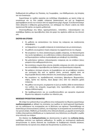 70
διαθεματικά στο μάθημα της Γλώσσας, της Γεωγραφίας , των Μαθηματικών ,της Ιστορίας
και των Εικαστικών.
Χωριστήκαμε σε ομάδες εργασίας και συλλέξαμε πληροφορίες, με πρώτο στόχο να
γνωρίσουμε και τις δύο μορφές ενέργειας (ανανεώσιμες και μη) με διαχρονική
χαρτογράφηση αυτών των εννοιών από την αρχαιότητα μέχρι σήμερα. Συνειδητοποιήσαμε
πόσο αλόγιστα ο άνθρωπος χρησιμοποίησε, ό,τι απλόχερα του έδωσε η φύση και πόσο
προσεκτικοί θα πρέπει να είμαστε μελλοντικά.
Επικεντρωθήκαμε στις λέξεις «χρησιμοποίηση», «σπατάλη», «εξοικονόμηση» και
αναλάβομε δράσεις και πρωτοβουλίες τόσο στο χώρο του σχολείου αλλά και του σπιτιού
μας.
ΣΚΟΠΟΙ ΚΑΙ ΣΤΟΧΟΙ
 Οι μαθητές να κατανοήσουν την έννοια της ενέργειας και αναζητώντας
πληροφορίες
 να διαχωρίσουν τις μορφές ενέργειας σε ανανεώσιμες και μη ανανεώσιμες.
 Οι μαθητές να γνωρίσουν πηγές ενέργειας της αρχαιότητα και του σήμερα.
 Να γνωρίσουν τις ήπιες (ανανεώσιμες) μορφές ενέργειας, τα πλεονεκτήματα
που αυτές προσφέρουν, να υιοθετήσουν στάσεις εξοικονόμησης ενέργειας και
να δημιουργήσουν κώδικα συμπεριφοράς για αποφυγή της σπατάλης.
 Να μελετήσουν τρόπους «εξοικονόμηση» ενέργειας και να εντάξουν όσους
μπορούν στην καθημερινότητα τους.
 Να εντοπίσουν σημεία όπου γίνεται σπατάλη ενέργειας στο σπίτι στο σχολείο
και να αναλάβουν πρωτοβουλίες και δράσεις για εξοικονόμηση ενέργειας.
 Να γράψουν σύντομα κείμενα, να ζωγραφίσουν και να μεταφέρουν γνώσεις
και μηνύματα έξω από το σχολείο (σπίτι, γειτονιά, παρέα) ώστε να
δημιουργηθεί θετική στάση απέναντι στις ανανεώσιμες μορφές ενέργειας .
 Να γνωρίσουν τις περιβαλλοντικές επιπτώσεις (φαινόμενο θερμοκηπίου,
νέφος, τρύπα του όζοντος, όξινη βροχή κ.λπ.) από την αλόγιστη χρήση
ενέργειας.
 Να μάθουν να εκτιμούν, να χαίρονται τη ζωή ως παιδιά, αλλά να κατανοήσουν
την ευθύνη της ατομικής συμμετοχής στην προσπάθεια ενός καλύτερου
κόσμου (εθελοντισμός).
 Να προβληματιστούν και να ευαισθητοποιηθούν για ορισμένα σημαντικά
θέματα που αφορούν το μέλλον του πλανήτη μας.
ΜΕΘΟΔΟΙ ΠΡΟΣΕΓΓΙΣΗΣ ΘΕΜΑΤΟΣ
Με στόχο την εμπλοκή όλων των μαθητών στην επεξεργασία του θέματος εργαστήκαμε
ομαδοσυνεργατικά με αλλαγή της σύστασης των ομάδων σε τακτά χρονικά διαστήματα,
για την καλλιέργεια της συνεργασίας και τη βελτίωση των σχέσεων. Προσπαθήσαμε να
αναπτύξουμε επικοινωνιακούς κώδικες, να ενισχύσαμε τη συνεργασία και να αναπτύξουμε
την κριτική σκέψη. Μαθητές με δυσκολίες στην ελληνική γλώσσα, με χαμηλή αυτοεκτίμηση
ή άλλες ιδιαιτερότητες βοήθησαν με τις προσωπικές τους δεξιότητες να οδηγηθεί η ομάδα
στην επίτευξη των στόχων.
Στο πλαίσιο της διαθεματικότητας και αξιοποιώντας το χρόνο της ευέλικτης ζώνης,
εμπλέξαμε ενότητες των σχολικών μαθημάτων. Οι ομάδες με συστηματική οργάνωση
αντιμετώπισαν τη γνώση ολιστικά και συνέδεσαν τα διαφορετικά επίπεδα γνώσεων,
αναπτύσσοντας την κριτική τους σκέψη και διευρύνοντας τις γνώσεις τους.
 