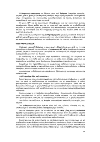71
Η βιωματική προσέγγιση του θέματος μέσα από δρώμενα (παιχνίδια γνωριμίας,
ντιμπέιτ, ρόλων, χορός συναισθημάτων, θεατρικό παιχνίδι) δημιούργησαν ένα ευχάριστο
κλίμα συνεργασίας και επικοινωνίας, ευαισθητοποίησε τα παιδιά, ξεκλείδωσε τα
συναισθήματά τους και τα έφερε πιο κοντά.
Η χρήση Η/Υ για τη συγκέντρωση πληροφοριών, για την παρουσίαση ειδικών
εκπαιδευτικών βίντεο καθώς και για τη συμμετοχή των παιδιών σε περιβαλλοντικά
παιχνίδια ή στατιστικές έρευνες βοήθησαν στην ενεργοποίηση των μαθητών και τους
έδωσαν τη δυνατότητα μιας πιο σύγχρονης προσέγγισης του θέματος αλλά και πιο
αγαπητής στα παιδιά.
Στα πλαίσια των μαθημάτων της αισθητικής αγωγής (μουσική, εικαστικά, θέατρο) οι
μαθητές μας με δημιουργικούς τρόπους ενίσχυσαν δεξιότητες, ανέπτυξαν τη φαντασία τους
και αναζήτησαν τρόπους επίλυσης των προβλημάτων για την επίτευξη των στόχων τους.
ΠΕΡΙΓΡΑΦΗ ΔΡΑΣΕΩΝ
Η αφορμή να ασχοληθούμε με το συγκεκριμένο θέμα δόθηκε μέσα από την ενότητα
του μαθήματος Ερευνώ και Ανακαλύπτω «Ενέργεια» της ΣΤ΄ τάξης. Προβληματίστηκαν οι
μαθητές μας και ο καταιγισμός των ερωτήσεων και των αποριών, μας οδήγησε σε μια πιο
συστηματική διερεύνηση του θέματος.
Η διαπίστωση ότι ο άνθρωπος στην προσπάθεια ανάπτυξής του επηρέασε το
περιβάλλον του τόσο πολύ ώστε να κινδυνεύει και η ίδια του η ύπαρξη, μας ώθησε να
ασχοληθούμε με το θέμα και να βοηθήσουμε όσο μπορούμε στην επίλυσή του.
Συγχρόνως στην προσπάθειά μας να γνωριστούμε καλύτερα πήγαμε σινεμά και
παρακολουθήσαμε ταινία με σχετικό θέμα, όπου οι άνθρωποι προσπαθούσαν να βρουν
άλλο μέρος να κατοικήσουν μιας και η γη πια ήταν μολυσμένη.
Αποφασίσαμε να δράσουμε πιο ενεργά και να δώσουμε στο πρόγραμμά μας και τον
ανάλογο τίτλο:
«ΑΠΕνεργούμε, όλοι μαζί μπορούμε».
Συγκεντρώσαμε πληροφορίες ,διαχωρίσαμε τις πηγές ενέργειας σύμφωνα με τη μορφή
τους και μετά τις ομαδοποιήσαμε σε ανανεώσιμες και μη ανανεώσιμες. Η πρώτη
χαρτογράφηση των εννοιών μας οδήγησε στα πρώτα συμπεράσματα. Μέσα από το
διαδραστικό πίνακα, με τη χρήση Η/Υ και με την παρακολούθηση βίντεο καταγράψαμε τα
ιδιαίτερα χαρακτηριστικά κάθε μορφής ενέργειας και ανακοινώναμε τα συμπεράσματά μας
ανά ομάδα.
Επισκεφτήκαμε το κέντρο Ενέργειας και Περιβάλλον « Χουμεριανού», όπου είδαμε σε
μικρή αναπαράσταση τη χρήση ανανεώσιμων πηγών ενέργειας για την παραγωγή
ηλεκτρικού ρεύματος καθώς και την κίνηση ενός μίνι αυτοκινήτου με τη χρήση υδρογόνου.
Στα πλαίσια του μαθήματος της ιστορίας προσπαθήσαμε να συνδέσουμε το χθες με το
σήμερα.
Στα μαθηματικά διεξήγαμε έρευνα γύρω από τους τρόπους μόλυνσης της γης,
υπολογίσαμε τα αποτελέσματα και τα εκφράσαμε με ποσοστά.
Με την παραπάνω έρευνα και στα πλαίσια της ευέλικτης ζώνης και της αισθητικής
αγωγής δημιουργήσαμε μια αφίσα την οποία παρουσιάσαμε στους συμμαθητές μας στο
σχολείο και την αναρτήσαμε σε κεντρικό σημείο, ώστε να τους υπενθυμίζουμε τον κίνδυνο
που απειλεί τη γη μας και πως θα μπορούσαμε να βοηθήσουμε.
Συγκεντρώσαμε τα μειονεκτήματα και τα πλεονεκτήματα των ανανεώσιμων και μη
πηγών ενέργειας και φτάσαμε μπροστά σε παγκόσμια προβλήματα, όπως το φαινόμενο του
θερμοκηπίου, την όξινη βροχή,την τρύπα του όζοντος, την κλιματική αλλαγή. Τααναλύσαμε
και μέσα από σχετικά βίντεο κατανοήσαμε πόσο σοβαρό είναι το πρόβλημα της ρύπανσης
 