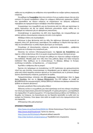 72
καθώς και της επέμβασης του ανθρώπου στην προσπάθεια του να βρει τρόπους παραγωγής
ενέργειας.
Στο μάθημα της Γεωγραφίας τόσο στην ενότητα «Η γη ως ουράνιο σώμα» όσο και στην
ενότητα «Το φυσικό περιβάλλον» είδαμε ότι υπάρχουν εθελοντικές οργανώσεις (WWF),
που προσπαθούν και κάνουν ενέργειες να σταματήσουν την αλόγιστη ανθρώπινη
παρέμβαση και πραγματικά έχουν καταφέρει σπουδαία πράγματα.
Ενημερώσαμε τους συμμαθητές μας και ξεκινώντας από την τάξη μας προτείναμε τη
χρήση παγουρίνου και όχι την αγορά πλαστικών μπουκαλιών νερού, καθώς και τη
μεταφορά του κολατσιού μας σε υφασμάτινες σακουλίτσες.
Επισκεφτήκαμε το εργοστάσιο της ΔΕΗ στην Αμμουδάρα, και ενημερωθήκαμε για
απλούς τρόπους εξοικονόμησης ενέργειας στο σπίτι ή στο σχολείο.
Αλλάξαμε στάσεις και συμπεριφορές :
Κλείνουμε το φως φεύγοντας από την τάξη, δεν αφήνουμε ηλεκτρικές συσκευές σε
αναμονή, όπως Η/Υ, φωτοτυπικό, κασετόφωνο, δεν ανάβουμε τη λάμπα όταν έχει φως η
τάξη και αντικαθιστούμε τις απλές λάμπες φωτισμού με οικονομίας.
Ετοιμάσαμε cd εξοικονόμησης ενέργειας, μαζεύοντας φωτογραφίες , γράφοντας
μηνύματα και το δώσαμε στις οικογένειές μας.
Κάνοντας την ενότητα «Ηλεκτρομαγνητισμός» του Ερευνώ και Ανακαλύπτω μας
έρχεται η ιδέα να φωτίσουμε όλη τη γη χωρίς να χρησιμοποιήσουμε ηλεκτρικό ρεύμα.
Με αφορμή το πείραμα με το δυναμό στο μάθημα του «Ερευνώ» ψάξαμε να βρούμε
ένα ποδήλατο. Μεγάλη χαρά στην τάξη όταν ένας μαθητής έφερε ένα παλιό πεταμένο
ποδήλατο! Όλοι πρόθυμοι να το επισκευάσουμε. Το βάψαμε, βάλαμε το δυναμό,
συνδέσαμε τα καλώδια , τα λαμπάκια και … η Γη φωτίστηκε!
Άμα θέλει ο άνθρωπος όλα τα μπορεί!
Έχοντας στο πρόγραμμα να επισκεφτούμε τα ΚΠΕ Ιεράπετρας και χρησιμοποιώντας
υλικό που μας έστειλαν, συγκεντρώσαμε τις πληροφορίες μας σε αφίσες και συγχρόνως
μέσα από ειδικά παιχνίδια γνώσεων σχετικά με την ανακύκλωση και τη ρύπανση κάναμε
αγώνες εξοικονόμησης ενέργειας, χωρισμένοι σε ομάδες.
Πραγματοποιήσαμε επίσκεψη στα ΚΠΕ Ιεράπετρας. Επισκεφτήκαμε τόσο τη Λίμνη
Αγίου Νικολάου όσο και το Φράγμα Μπραμιανών. Στα ΚΠΕ ήρθαμε σε επαφή με
φωτοβολταικά και ανεμογεννήτριες, κάναμε βόλτα με ποδήλατα και φάγαμε κολατσιό που
ψήθηκε σε ηλιακούς φούρνους!
Εμπειρίες μοναδικές! Μια εικόνα χίλιες λέξεις!
Θέλοντας να δουν οι συμμαθητές μας πόσο αγαπήσαμε αυτό που κάναμε ετοιμάσαμε
την τελική μας παρουσίαση μέσα από ένα παραμύθι «Η ωραία μολυσμένη», μια παραλλαγή
του παραμυθιού «Η ωραία κοιμωμένη». Η Γη πρωταγωνίστρια με φίλους τον Ποδήλατο, τη
Βιομάζα, την Ενέργεια, την Ανακύκλωση και τον Νερούλη προσπαθεί να σωθεί από την
κατάρα της Ρύπανσης. Είναι άραγε τόσο απλό να συμβεί αυτό στην πραγματικότητα όσο
στο παραμύθι;
ΑΠΕνεργούμε όλοι μαζί μπορούμε!
ΧΡΗΣΙΜΟΙ ΣΥΝΔΕΣΜΟΙ
http://www.cres.gr/kape/kidsol/MAIN.htm Κέντρο Ανανεώσιμων Πηγών Ενέργειας
https://youtu.be/gT5soyk1mw4 Τρύπα του όζοντος
https://youtu.be/P61VAx6wi5o Κλιματική αλλαγή τραγούδι
https://elgr.facebook.com/greenpeace.gr Περιβαλλοντικές ενημερώσεις
 