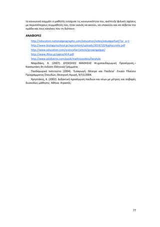 77
το κοινωνικό κομμάτι ο μαθητής ενίσχυσε τις κοινωνικότητα του, ανέπτυξε φιλικές σχέσεις
με περισσότερους συμμαθητές του, ήταν ικανός να ακούει, να υπακούει και να σέβεται την
ομάδα και τους κανόνες που τη διέπουν.
ΑΝΑΦΟΡΕΣ
http://education.nationalgeographic.com/education/video/edualgaefuel/?ar_a=1
http://www.biologyinschool.gr/wpcontent/uploads/2014/10/4ophyccrete.pdf
http://www.education.com/sciencefair/article/growingalgae/
http://www.ifilios.gr/ygeia/AFA.pdf
http://www.paidiatros.com/paidi/mathisisxoleio/fairytale
Μαριδάκη, Α. (2007). ΔΥΣΚΟΛΙΕΣ ΜΑΘΗΣΗΣ Ψυχοπαιδαγωγική Προσέγγιση,–
Κασσωτάκη 4η έκδοση Ελληνικά Γράμματα.
Παιδαγωγικό Ινστιτούτο (2004). ‘Εισαγωγή: Θέατρο και Παιδεία’ .Ενιαίο Πλαίσιο
Προγράμματος Σπουδών, Θεατρική Αγωγή, 9/11/2004.
Χρηστάκης, Κ. (2002). Διδακτική προσέγγιση παιδιών και νέων με μέτριες και σοβαρές
δυσκολίες μάθησης. Αθήνα: Ατραπός.
 