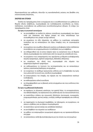 79
δημιουργικότητα των μαθητών, πλουτίζει τις εγκυκλοπαιδικές γνώσεις και βοηθάει στις
επικοινωνιακές δεξιότητες.
ΣΚΟΠΟΣ ΚΑΙ ΣΤΟΧΟΙ
Σκοπός του προγράμματος ήταν η ενημέρωση και η ευαισθητοποίηση των μαθητών σε
θέματα οδικής ασφάλειας, συμπεριφοράς και κυκλοφοριακής συνείδησης ως πεζών,
ποδηλατών, συνεπιβατών και μελλοντικών συνειδητοποιημένων οδηγών. Οι στόχοι του
προγράμματος είναι:
Ως προς το γνωστικό αντικείμενο
 να αντιληφθούν τα παιδιά ότι κάποιες επικίνδυνες συμπεριφορές που έχουν
κατά την διακίνηση στο δρόμο μπορεί να είναι αποτέλεσμα των
συναισθημάτων που μπορεί να έχει κάποιος
 να γνωρίσουν τα είδη σήμανσης, να μάθουν τις κυριότερες κατηγορίες
πινακίδων και να κατανοήσουν τον λόγω ύπαρξης τους σε συγκεκριμένα
σημεία
 ναγνωρίσουν και ναμάθουν βασικούς κανόνες κυκλοφορίας πεζών ποδηλατών
συνεπιβατών και να χρησιμοποιούν το ποδήλατό τους με ασφάλεια
 να ενθαρρυνθούν και να γίνουν φορείς προς τις οικογένειές τους σε θέματα
οδικής συμπεριφοράς που κατέκτησαν από την αγωγή και εκπαίδευσή τους.
 να γνωρίσουν τους επαγγελματίες που σχετίζονται με θέματα κυκλοφοριακής
αγωγής (τροχονόμος, σχολική τροχονόμος, δάσκαλος οδήγησης)
 να γνωρίσουν την οδική τους συμπεριφορά στα σήματα του
τροχονόμου/σχολικού τροχονόμου
 να καλλιεργήσουν το ένστικτο της αυτοπροστασίας και να κατανοήσουν
τρόπους προστασίας/πρόληψης ατυχημάτων
 να ενισχύσουν το αίσθημα προσωπικής ευθύνης για τη διαφύλαξη της ζωής
τους µέσα από τη συνετή και υπεύθυνη συμπεριφορά
 να αναγνωρίσουν την ύπαρξη, την τήρηση και την αναγκαιότητα κανόνων
κυκλοφορίας
 να καλλιεργήσουν οδική συνείδηση
 να πληροφορηθούν για τις βασικές αιτίες ατυχημάτων και τους κινδύνους που
ελλοχεύουν
Ως προς τη μαθησιακή διαδικασία
 να προάγουν τη γλωσσική ικανότητα, τον γραπτό λόγο, τη συνεργατικότητα,
την αλληλεπίδραση, την προσωπική τους ανάπτυξη και την κοινωνικότητά τους
 να αναπτύξουν στάσεις και κοινωνικές δεξιότητες (αυτονομία, συνεργασία,
επιχειρηματολογία, κριτική σκέψη, ευελιξία, αίσθημα προσφοράς και ευθύνης
)
 να παρατηρούν το εξωτερικό περιβάλλον, να ταξινομούν, να συγκρίνουν, να
κάνουν υποθέσεις και να εξάγουν συμπεράσματα
 να αναπτύξουν κριτική σκέψη και κατάλληλο λεξιλόγιο
 να αντιληφθούν την σημασία των αισθήσεων
 να μάθουν να αναγνωρίζουν γεωμετρικά σχήματα και να προσανατολίζονται
στο χώρο
 να κατανοήσουν απλά φυσικά φαινόμενα για την κίνηση των αντικειμένων
 