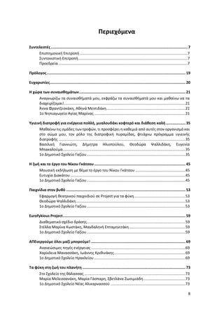 8
Περιεχόμενα
Συντελεστές .............................................................................................................................. 7
Επιστημονική Επιτροπή ...................................................................................................7
Συντονιστική Επιτροπή.....................................................................................................7
Προεδρεία .......................................................................................................................7
Πρόλογος................................................................................................................................ 19
Ευχαριστίες............................................................................................................................. 20
Η χώρα των συναισθημάτων.................................................................................................. 21
Αναγνωρίζω τα συναισθήματά μου, εκφράζω τα συναισθήματά μου και μαθαίνω να τα
διαχειρίζομαι!................................................................................................................21
Άννα Φραντζεσκάκη, Αθηνά Μεντιδάκη.........................................................................21
1ο Νηπιαγωγείο Αγίας Μαρίνας ....................................................................................21
Υγιεινή διατροφή για ενέργεια πολλή, μυαλουδάκι κοφτερό και διάθεση καλή .................. 35
Μαθαίνω τις ομάδες των τροφών, τι προσφέρει η καθεμιά από αυτές στον οργανισμό και
στο σώμα μου, τον ρόλο της διατροφική πυραμίδας, φτιάχνω πρόγραμμα υγιεινής
διατροφής .....................................................................................................................35
Βασιλική Γιαννιώτη, Δήμητρα Ηλιοπούλου, Θεοδώρα Ψαλλιδάκη, Ευγενία
Μπακαλούμα.................................................................................................................35
1ο Δημοτικό Σχολείο Γαζίου...........................................................................................35
Η ζωή και το έργο του Νίκου Γκάτσου.................................................................................... 45
Μουσική εκδήλωση με θέμα το έργο του Νίκου Γκάτσου ..............................................45
Ευτυχία Διακάτου ..........................................................................................................45
1ο Δημοτικό Σχολείο Γαζίου...........................................................................................45
Παιχνίδια στον βυθό .............................................................................................................. 53
Εφαρμογή θεατρικού παιχνιδιού σε Project για τα φύκη ...............................................53
Θεοδώρα Ψαλλιδάκη.....................................................................................................53
1ο Δημοτικό Σχολείο Γαζίου...........................................................................................53
Eurofykious Project................................................................................................................. 59
Διαθεματικό σχέδιο δράσης...........................................................................................59
Στέλλα Μαρίνα Κωστάκη, Μαγδαληνή Επταμηνιτάκη....................................................59
1ο Δημοτικό Σχολείο Γαζίου...........................................................................................59
ΑΠΕνεργούμε όλοι μαζί μπορούμε! ....................................................................................... 69
Ανανεώσιμες πηγές ενέργειας .......................................................................................69
Χαρίκλεια Μανασσάκη, Ιωάννης Κριθινάκης..................................................................69
1ο Δημοτικό Σχολείο Ηρακλείου ....................................................................................69
Τα φύκη στη ζωή του πλανήτη ............................................................................................... 73
Στο Σχολείο της θάλασσας .............................................................................................73
Μαρία Μελεσσανάκη, Μαρία Γάσπαρη, Σβετλάνα Ζωσιμιάδη.......................................73
1ο Δημοτικό Σχολείο Νέας Αλικαρνασσού .....................................................................73
 