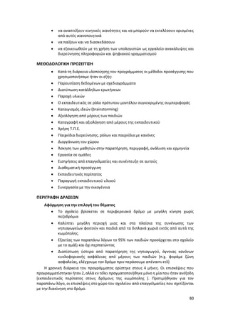 80
 να αναπτύξουν κινητικές ικανότητες και να μπορούν να εκτελέσουν ορισμένες
από αυτές ικανοποιητικά
 να παίξουν και να διασκεδάσουν
 να εξοικειωθούν με τη χρήση των υπολογιστών ως εργαλείο ανακάλυψης και
διερεύνησης πληροφοριών και ψηφιακού γραμματισμού
ΜΕΘΟΔΟΛΟΓΙΚΗ ΠΡΟΣΕΓΓΙΣΗ
 Κατά τη διάρκεια υλοποίησης του προγράμματος οι μέθοδοι προσέγγισης που
χρησιμοποιήσαμε ήταν οι εξής:
 Παρουσίαση δεδομένων με σχεδιαγράμματα
 Διατύπωση κατάλληλων ερωτήσεων
 Παροχή υλικών
 Ο εκπαιδευτικός σε ρόλο πρότυπου μοντέλου συγκεκριμένης συμπεριφοράς
 Καταιγισμός ιδεών (brainstorming)
 Αξιολόγηση από μέρους των παιδιών
 Καταγραφή και αξιολόγηση από μέρους της εκπαιδευτικού
 Χρήση Τ.Π.Ε.
 Παιχνίδια διερεύνησης, ρόλων και παιχνίδια με κανόνες
 Διοργάνωση του χώρου
 Άσκηση των μαθητών στην παρατήρηση, περιγραφή, ανάλυση και ερμηνεία
 Εργασία σε ομάδες
 Εισηγήσεις από επαγγελματίες και συνέντευξη σε αυτούς
 Διαθεματική προσέγγιση
 Εκπαιδευτικός περίπατος
 Παραγωγή εκπαιδευτικού υλικού
 Συνεργασία με την οικογένεια
ΠΕΡΙΓΡΑΦΗ ΔΡΑΣΕΩΝ
Αφόρμηση για την επιλογή του θέματος
 Το σχολείο βρίσκεται σε περιφερειακό δρόμο με μεγάλη κίνηση χωρίς
πεζοδρόμια
 Καλύπτει μεγάλη περιοχή μιας και στα πλαίσια της συνένωσης των
νηπιαγωγείων φοιτούν και παιδιά από τα διπλανά χωριά εκτός από αυτά της
κωμόπολης.
 Εξαιτίας των παραπάνω λόγων το 95% των παιδιών προσέρχεται στο σχολείο
με το αμάξι και όχι περπατώντας
 Διαπίστωση ύστερα από παρατήρηση της νηπιαγωγού, άγνοιας κανόνων
κυκλοφοριακής ασφάλειας από μέρους των παιδιών (π.χ. φοράμε ζώνη
ασφαλείας, ελέγχουμε τον δρόμο πριν περάσουμε απέναντι κτλ)
Η χρονική διάρκεια του προγράμματος ορίστηκε στους 4 μήνες. Οι επισκέψεις που
προγραμματίστηκαν ήταν 2, αλλά εν τέλει πραγματοποιήθηκε μόνο η μία που ήταν ανέξοδη
(εκπαιδευτικός περίπατος στους δρόμους της κωμόπολης ). Προτιμήθηκαν για τον
παραπάνω λόγο, οι επισκέψεις στο χώρο του σχολείου από επαγγελματίες που σχετίζονται
με την διακίνηση στο δρόμο.
 