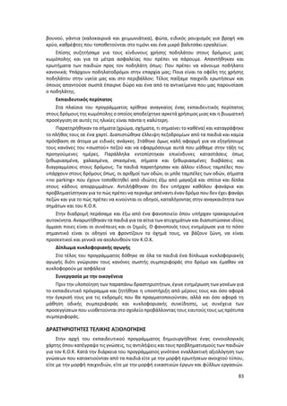 83
βουνού, γάντια (καλοκαιρινά και χειμωνιάτικα), φώτα, ειδικός ρουχισμός για βροχή και
κρύο, καθρέφτες που τοποθετούνται στο τιμόνι και ένα μικρό βαλιτσάκι εργαλείων.
Επίσης συζητήσαμε για τους κίνδυνους χρήσης ποδηλάτου στους δρόμους μιας
κωμόπολης και για τα μέτρα ασφαλείας που πρέπει να πάρουμε. Απαντήθηκαν και
ερωτήματα των παιδιών προς τον ποδηλάτη όπως: Που πρέπει να κάνουμε ποδήλατο
κανονικά; Υπάρχουν ποδηλατοδρόμοι στην επαρχία μας; Ποια είναι τα οφέλη της χρήσης
ποδηλάτου στην υγεία μας και στο περιβάλλον; Τέλος παίξαμε παιχνίδι ερωτήσεων και
όποιος απαντούσε σωστά έπαιρνε δώρο και ένα από τα αντικείμενα που μας παρουσίασε
ο ποδηλάτης.
Εκπαιδευτικός περίπατος
Στα πλαίσια του προγράμματος κρίθηκε αναγκαίος ένας εκπαιδευτικός περίπατος
στους δρόμους της κωμόπολης ο οποίος αποδείχτηκε αρκετά χρήσιμος μιας και η βιωματική
προσέγγιση σε αυτές τις ηλικίες είναι πάντα η καλύτερη.
Παρατηρήθηκαν τα σήματα (χρώμα, σχήματα, τι σημαίνει το καθένα) και καταγράφηκε
το πλήθος τους σε ένα χαρτί. Διαπιστώθηκε έλλειψη πεζοδρομίων από τα παιδιά και καμία
πρόσβαση σε άτομα με ειδικές ανάγκες. Στάθηκε όμως καλή αφορμή για να εξηγήσουμε
τους κανόνες του «σωστού» πεζού και να εφαρμόσουμε αυτά που μάθαμε στην τάξη τις
προηγούμενες ημέρες. Παράλληλα εντοπίστηκαν επικίνδυνες καταστάσεις όπως
ξεθωριασμένα, χαλασμένα, σπασμένα, σήματα και ξεθωριασμένες διαβάσεις και
διαγραμμίσεις στους δρόμους. Τα παιδιά παρατήρησαν και άλλου είδους ταμπέλες που
υπάρχουν στους δρόμους όπως, οι αριθμοί των οδών, οι μπλε ταμπέλες των οδών, σήματα
«no parking» που έχουν τοποθετηθεί από ιδιώτες έξω από μαγαζιά και σπίτια και δίπλα
στους κάδους απορριμμάτων. Αντιλήφθηκαν ότι δεν υπήρχαν καθόλου φανάρια και
προβληματίστηκαν για το πώς πρέπει να περνάμε απέναντι έναν δρόμο που δεν έχει φανάρι
πεζών και για το πώς πρέπει να κινούνται οι οδηγοί, καταλήγοντας στην αναγκαιότητα των
σημάτων και του Κ.Ο.Κ.
Στην διαδρομή περάσαμε και έξω από ένα φανοποιείο όπου υπήρχαν τρακαρισμένα
αυτοκίνητα. Αναρωτήθηκαν τα παιδιά για τα αίτια των ατυχημάτων και διαπιστώσανε ιδίοις
όμμασι ποιες είναι οι συνέπειες και οι ζημιές. Ο φανοποιός τους ενημέρωσε για το πόσο
σημαντικό είναι οι οδηγοί να φροντίζουν το όχημά τους, να βάζουν ζώνη, να είναι
προσεκτικοί και γενικά να ακολουθούν τον Κ.Ο.Κ.
Δίπλωμα κυκλοφοριακής αγωγής
Στο τέλος του προγράμματος δόθηκε σε όλα τα παιδιά ένα δίπλωμα κυκλοφοριακής
αγωγής διότι γνώρισαν τους κανόνες σωστής συμπεριφοράς στο δρόμο και έμαθαν να
κυκλοφορούν με ασφάλεια
Συνεργασία με την οικογένεια
Πριν την υλοποίηση των παραπάνω δραστηριοτήτων, έγινε ενημέρωση των γονέων για
το εκπαιδευτικό πρόγραμμα και ζητήθηκε η υποστήριξη από μέρους τους και όσο αφορά
την έγκρισή τους για τις εκδρομές που θα πραγματοποιούνταν, αλλά και όσο αφορά τη
μάθηση οδικής συμπεριφοράς και κυκλοφοριακής συνείδησης, ως συνέχεια των
προσεγγίσεων που υιοθετούνται στο σχολείο προβάλλοντας τους εαυτούς τους ως πρότυπα
συμπεριφοράς.
ΔΡΑΣΤΗΡΙΟΤΗΤΕΣ ΤΕΛΙΚΗΣ ΑΞΙΟΛΟΓΗΣΗΣ
Στην αρχή του εκπαιδευτικού προγράμματος δημιουργήθηκε ένας εννοιολογικός
χάρτης όπου κατέγραψε τις γνώσεις, τις αντιλήψεις και τους προβληματισμούς των παιδιών
για τον Κ.Ο.Κ. Κατά την διάρκεια του προγράμματος γινότανε εναλλακτική αξιολόγηση των
γνώσεων που κατακτιούνταν από τα παιδιά είτε με την μορφή ερωτήσεων ανοιχτού τύπου,
είτε με την μορφή παιχνιδιών, είτε με την μορφή εικαστικών έργων και φύλλων εργασιών.
 