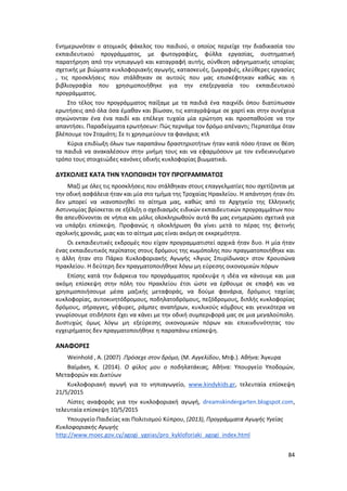 84
Ενημερωνόταν ο ατομικός φάκελος του παιδιού, ο οποίος περιείχε την διαδικασία του
εκπαιδευτικού προγράμματος, με φωτογραφίες, φύλλα εργασίας, συστηματική
παρατήρηση από την νηπιαγωγό και καταγραφή αυτής, σύνθεση αφηγηματικής ιστορίας
σχετικής με βιώματα κυκλοφοριακής αγωγής, κατασκευές, ζωγραφιές, ελεύθερες εργασίες
, τις προσκλήσεις που στάλθηκαν σε αυτούς που μας επισκέφτηκαν καθώς και η
βιβλιογραφία που χρησιμοποιήθηκε για την επεξεργασία του εκπαιδευτικού
προγράμματος.
Στο τέλος του προγράμματος παίξαμε με τα παιδιά ένα παιχνίδι όπου διατύπωσαν
ερωτήσεις από όλα όσα έμαθαν και βίωσαν, τις καταγράψαμε σε χαρτί και στην συνέχεια
σηκώνονταν ένα ένα παιδί και επέλεγε τυχαία μία ερώτηση και προσπαθούσε να την
απαντήσει. Παραδείγματα ερωτήσεων: Πώς περνάμε τον δρόμο απέναντι; Περπατάμε όταν
βλέπουμε τον Σταμάτη; Σε τι χρησιμεύουν τα φανάρια; κτλ
Κύρια επιδίωξη όλων των παραπάνω δραστηριοτήτων ήταν κατά πόσο ήτανε σε θέση
τα παιδιά να ανακαλέσουν στην μνήμη τους και να εφαρμόσουν με τον ενδεικνυόμενο
τρόπο τους στοιχειώδες κανόνες οδικής κυκλοφορίας βιωματικά.
ΔΥΣΚΟΛΙΕΣ ΚΑΤΑ ΤΗΝ ΥΛΟΠΟΙΗΣΗ ΤΟΥ ΠΡΟΓΡΑΜΜΑΤΟΣ
Μαζί με όλες τις προσκλήσεις που στάλθηκαν στους επαγγελματίες που σχετίζονται με
την οδική ασφάλεια ήταν και μία στο τμήμα της Τροχαίας Ηρακλείου. Η απάντηση ήταν ότι
δεν μπορεί να ικανοποιηθεί το αίτημα μας, καθώς από το Αρχηγείο της Ελληνικής
Αστυνομίας βρίσκεται σε εξέλιξη ο σχεδιασμός ειδικών εκπαιδευτικών προγραμμάτων που
θα απευθύνονται σε νήπια και μόλις ολοκληρωθούν αυτά θα μας ενημερώσει σχετικά για
να υπάρξει επίσκεψη. Προφανώς η ολοκλήρωση θα γίνει μετά το πέρας της φετινής
σχολικής χρονιάς, μιας και το αίτημα μας είναι ακόμη σε εκκρεμότητα.
Οι εκπαιδευτικές εκδρομές που είχαν προγραμματιστεί αρχικά ήταν δυο. Η μία ήταν
ένας εκπαιδευτικός περίπατος στους δρόμους της κωμόπολης που πραγματοποιήθηκε και
η άλλη ήταν στο Πάρκο Κυκλοφοριακής Αγωγής «Άγιος Σπυρίδωνας» στον Κρουσώνα
Ηρακλείου. Η δεύτερη δεν πραγματοποιήθηκε λόγω μη εύρεσης οικονομικών πόρων
Επίσης κατά την διάρκεια του προγράμματος προέκυψε η ιδέα να κάνουμε και μια
ακόμη επίσκεψη στην πόλη του Ηρακλείου έτσι ώστε να έρθουμε σε επαφή και να
χρησιμοποιήσουμε μέσα μαζικής μεταφοράς, να δούμε φανάρια, δρόμους ταχείας
κυκλοφορίας, αυτοκινητόδρομους, ποδηλατοδρόμους, πεζόδρομους, διπλής κυκλοφορίας
δρόμους, σήραγγες, γέφυρες, ράμπες αναπήρων, κυκλικούς κόμβους και γενικότερα να
γνωρίσουμε οτιδήποτε έχει να κάνει με την οδική συμπεριφορά μας σε μια μεγαλούπολη.
Δυστυχώς όμως λόγω μη εξεύρεσης οικονομικών πόρων και επικινδυνότητας του
εγχειρήματος δεν πραγματοποιήθηκε η παραπάνω επίσκεψη.
ΑΝΑΦΟΡΕΣ
Weinhold , A. (2007) .Πρόσεχε στον δρόμο, (Μ. Αγγελίδου, Μτφ.). Αθήνα: Άγκυρα
Βαϊμάκη, Κ. (2014). Ο φίλος μου ο ποδηλατάκιας, Αθήνα: Υπουργείο Υποδομών,
Μεταφορών και Δικτύων
Κυκλοφοριακή αγωγή για το νηπιαγωγείο, www.kindykids.gr, τελευταία επίσκεψη
21/5/2015
Λίστες αναφοράς για την κυκλοφοριακή αγωγή, dreamskindergarten.blogspot.com,
τελευταία επίσκεψη 10/5/2015
Υπουργείο Παιδείας και Πολιτισμού Κύπρου, (2013), Προγράμματα Αγωγής Υγείας
Κυκλοφοριακής Αγωγής
http://www.moec.gov.cy/agogi_ygeias/pro_kykloforiaki_agogi_index.html
 