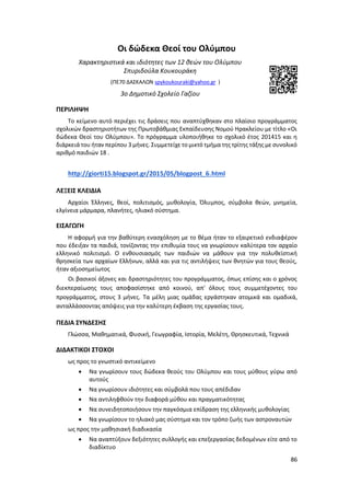 86
Οι δώδεκα Θεοί του Ολύμπου
Χαρακτηριστικά και ιδιότητες των 12 θεών του Ολύμπου
Σπυριδούλα Κουκουράκη
(ΠΕ70 ΔΑΣΚΑΛΩΝ spykoukouraki@yahoo.gr )
3ο Δημοτικό Σχολείο Γαζίου
ΠΕΡΙΛΗΨΗ
Το κείμενο αυτό περιέχει τις δράσεις που αναπτύχθηκαν στο πλαίσιο προγράμματος
σχολικών δραστηριοτήτων της Πρωτοβάθμιας Εκπαίδευσης Νομού Ηρακλείου με τίτλο «Οι
δώδεκα Θεοί του Ολύμπου». Το πρόγραμμα υλοποιήθηκε το σχολικό έτος 201415 και η
διάρκειά του ήταν περίπου 3 μήνες. Συμμετείχε το μικτό τμήμα της τρίτης τάξης με συνολικό
αριθμό παιδιών 18 .
http://giorti15.blogspot.gr/2015/05/blogpost_6.html
ΛΕΞΕΙΣ ΚΛΕΙΔΙΑ
Αρχαίοι Έλληνες, θεοί, πολιτισμός, μυθολογία, Όλυμπος, σύμβολα θεών, μνημεία,
ελγίνεια μάρμαρα, πλανήτες, ηλιακό σύστημα.
ΕΙΣΑΓΩΓΗ
H αφορμή για την βαθύτερη ενασχόληση με το θέμα ήταν το εξαιρετικό ενδιαφέρον
που έδειξαν τα παιδιά, τονίζοντας την επιθυμία τους να γνωρίσουν καλύτερα τον αρχαίο
ελληνικό πολιτισμό. Ο ενθουσιασμός των παιδιών να μάθουν για την πολυθεϊστική
θρησκεία των αρχαίων Ελλήνων, αλλά και για τις αντιλήψεις των θνητών για τους θεούς,
ήταν αξιοσημείωτος
Οι βασικοί άξονες και δραστηριότητες του προγράμματος, όπως επίσης και ο χρόνος
διεκπεραίωσης τους αποφασίστηκε από κοινού, απ' όλους τους συμμετέχοντες του
προγράμματος, στους 3 μήνες. Τα μέλη μιας ομάδας εργάστηκαν ατομικά και ομαδικά,
ανταλλάσσοντας απόψεις για την καλύτερη έκβαση της εργασίας τους.
ΠΕΔΙΑ ΣΥΝΔΕΣΗΣ
Γλώσσα, Μαθηματικά, Φυσική, Γεωγραφία, Ιστορία, Μελέτη, Θρησκευτικά, Τεχνικά
ΔΙΔΑΚΤΙΚΟΙ ΣΤΟΧΟΙ
ως προς το γνωστικό αντικείμενο
 Να γνωρίσουν τους δώδεκα θεούς του Ολύμπου και τους μύθους γύρω από
αυτούς
 Να γνωρίσουν ιδιότητες και σύμβολά που τους απέδιδαν
 Να αντιληφθούν την διαφορά μύθου και πραγματικότητας
 Να συνειδητοποιήσουν την παγκόσμια επίδραση της ελληνικής μυθολογίας
 Να γνωρίσουν το ηλιακό μας σύστημα και τον τρόπο ζωής των αστροναυτών
ως προς την μαθησιακή διαδικασία
 Να αναπτύξουν δεξιότητες συλλογής και επεξεργασίας δεδομένων είτε από το
διαδίκτυo
 