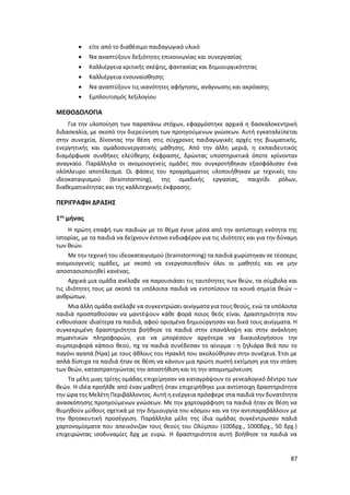 87
 είτε από το διαθέσιμο παιδαγωγικό υλικό
 Να αναπτύξουν δεξιότητες επικοινωνίας και συνεργασίας
 Καλλιέργεια κριτικής σκέψης, φαντασίας και δημιουργικότητας
 Καλλιέργεια ενσυναίσθησης
 Να αναπτύξουν τις ικανότητες αφήγησης, ανάγνωσης και ακρόασης
 Εμπλουτισμός λεξιλογίου
ΜΕΘΟΔΟΛΟΓΙΑ
Για την υλοποίηση των παραπάνω στόχων, εφαρμόστηκε αρχικά η δασκαλοκεντρική
διδασκαλία, με σκοπό την διερεύνηση των προηγούμενων γνώσεων. Αυτή εγκαταλείπεται
στην συνεχεία, δίνοντας την θέση στις σύγχρονες παιδαγωγικές αρχές της βιωματικής,
ενεργητικής και ομαδοσυνεργατικής μάθησης. Από την άλλη μεριά, η εκπαιδευτικός
διαμόρφωσε συνθήκες ελεύθερης έκφρασης, δρώντας υποστηρικτικά όποτε κρίνονταν
αναγκαίο. Παράλληλα οι ανομοιογενείς ομάδες που συγκροτήθηκαν εξασφάλισαν ένα
ολόπλευρο αποτέλεσμα. Οι φάσεις του προγράμματος υλοποιήθηκαν με τεχνικές του
ιδεοκαταιγισμού (brainstorming), της ομαδικής εργασίας, παιχνίδι ρόλων,
διαθεματικότητας και της καλλιτεχνικής έκφρασης.
ΠΕΡΙΓΡΑΦΗ ΔΡΑΣΗΣ
1ος
μήνας
Η πρώτη επαφή των παιδιών με το θέμα έγινε μέσα από την αντίστοιχη ενότητα της
Ιστορίας, με τα παιδιά να δείχνουν έντονο ενδιαφέρον για τις ιδιότητες και για την δύναμη
των θεών.
Με την τεχνική του ιδεοκαταιγισμού (brainstorming) τα παιδιά χωρίστηκαν σε τέσσερις
ανομοιογενείς ομάδες, με σκοπό να ενεργοποιηθούν όλοι οι μαθητές και να μην
αποστασιοποιηθεί κανένας.
Αρχικά μια ομάδα ανέλαβε να παρουσιάσει τις ταυτότητες των θεών, τα σύμβολα και
τις ιδιότητες τους με σκοπό τα υπόλοιπα παιδιά να εντοπίσουν τα κοινά σημεία θεών –
ανθρώπων.
Μια άλλη ομάδα ανέλαβε να συγκεντρώσει αινίγματα για τους θεούς, ενώ τα υπόλοιπα
παιδιά προσπαθούσαν να μαντέψουν κάθε φορά ποιος θεός είναι. Δραστηριότητα που
ενθουσίασε ιδιαίτερα τα παιδιά, αφού ορισμένα δημιούργησαν και δικά τους αινίγματα. Η
συγκεκριμένη δραστηριότητα βοήθησε τα παιδιά στην επανάληψη και στην ανάκληση
σημαντικών πληροφοριών, για να μπορέσουν αργότερα να δικαιολογήσουν την
συμπεριφορά κάποιο θεού, πχ τα παιδιά συνέδεσαν το αίνιγμα : η ζηλιάρα θεά που το
παγόνι αγαπά (Ήρα) με τους άθλους του Ηρακλή που ακολούθησαν στην συνέχεια. Έτσι με
απλά δίστιχα τα παιδιά ήταν σε θέση να κάνουν μια πρώτη σωστή εκτίμηση για την στάση
των θεών, καταστρατηγώντας την αποστήθιση και τη την απομνημόνευση
Τα μέλη μιας τρίτης ομάδας επιχείρησαν να καταγράψουν το γενεαλογικό δέντρο των
θεών. Η ιδέα προήλθε από έναν μαθητή όταν επιχειρήθηκε μια αντίστοιχη δραστηριότητα
την ώρα της Μελέτη Περιβάλλοντος. Αυτή η ενέργεια πρόσφερε στα παιδιά την δυνατότητα
ανασκόπησης προηγούμενων γνώσεων. Με την χαρτογράφηση τα παιδιά ήταν σε θέση να
θυμηθούν μύθους σχετικά με την δημιουργία του κόσμου και να την αντιπαραβάλλουν με
την θρησκευτική προσέγγιση. Παράλληλα μέλη της ίδια ομάδας συγκέντρωσαν παλιά
χαρτονομίσματα που απεικόνιζαν τους θεούς του Ολύμπου (100δρχ., 1000δρχ., 50 δρχ.)
επιχειρώντας ισοδυναμίες δρχ με ευρώ. Η δραστηριότητα αυτή βοήθησε τα παιδιά να
 