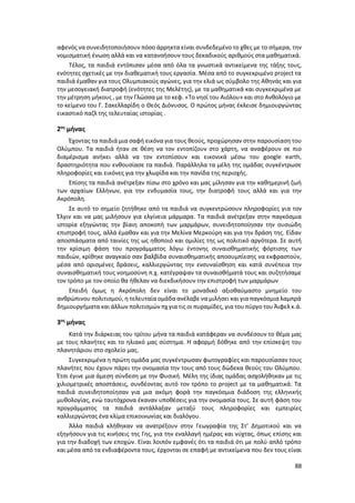 88
αφενός να συνειδητοποιήσουν πόσο άρρηκτα είναι συνδεδεμένο το χθες με το σήμερα, την
νομισματική ένωση αλλά και να κατανοήσουν τους δεκαδικούς αριθμούς στα μαθηματικά.
Τέλος, τα παιδιά εντόπισαν μέσα από όλα τα γνωστικά αντικείμενα της τάξης τους,
ενότητες σχετικές με την διαθεματική τους εργασία. Μέσα από το συγκεκριμένο project τα
παιδιά έμαθαν για τους Ολυμπιακούς αγώνες, για την ελιά ως σύμβολο της Αθηνάς και για
την μεσογειακή διατροφή (ενότητες της Μελέτης), με τα μαθηματικά και συγκεκριμένα με
την μέτρηση μήκους , με την Γλώσσα με το κεφ. «Το νησί του Αιόλου» και στο Ανθολόγιο με
το κείμενο του Γ. Σακελλαρίδη ο Θεός Διόνυσος. Ο πρώτος μήνας έκλεισε δημιουργώντας
εικαστικό παζλ της τελευταίας ιστορίας .
2ος
μήνας
Έχοντας τα παιδιά μια σαφή εικόνα για τους θεούς, προχώρησαν στην παρουσίαση του
Ολύμπου. Τα παιδιά ήταν σε θέση να τον εντοπίζουν στο χάρτη, να αναφέρουν σε πιο
διαμέρισμα ανήκει αλλά να τον εντοπίσουν και εικονικά μέσω του google earth,
δραστηριότητα που ενθουσίασε τα παιδιά. Παράλληλα τα μέλη της ομάδας συγκέντρωσε
πληροφορίες και εικόνες για την χλωρίδα και την πανίδα της περιοχής.
Επίσης τα παιδιά ανέτρεξαν πίσω στο χρόνο και μας μίλησαν για την καθημερινή ζωή
των αρχαίων Ελλήνων, για την ενδυμασία τους, την διατροφή τους αλλά και για την
Ακρόπολη.
Σε αυτό το σημείο ζητήθηκε από τα παιδιά να συγκεντρώσουν πληροφορίες για τον
Έλγιν και να μας μιλήσουν για ελγίνεια μάρμαρα. Τα παιδιά ανέτρεξαν στην παγκόσμια
ιστορία εξηγώντας την βίαιη αποκοπή των μαρμάρων, συνειδητοποίησαν την ουσιώδη
επιστροφή τους, αλλά έμαθαν και για την Μελίνα Μερκούρη και για την δράση της. Είδαν
αποσπάσματα από ταινίες της ως ηθοποιό και ομιλίες της ως πολιτικό αργότερα. Σε αυτή
την κρίσιμη φάση του προγράμματος λόγω έντονης συναισθηματικής φόρτισης των
παιδιών, κρίθηκε αναγκαίο σαν βαλβίδα συναισθηματικής αποσυμπίεσης να εκφραστούν,
μέσα από ορισμένες δράσεις, καλλιεργώντας την ενσυναίσθηση και κατά συνέπεια την
συναισθηματική τους νοημοσύνη π.χ. κατέγραψαν τα συναισθήματά τους και συζητήσαμε
τον τρόπο με τον οποίο θα ήθελαν να διεκδικήσουν την επιστροφή των μαρμάρων
Επειδή όμως η Ακρόπολη δεν είναι το μοναδικό αξιοθαύμαστο μνημείο του
ανθρώπινου πολιτισμού, η τελευταία ομάδα ανέλαβε να μιλήσει και για παγκόσμια λαμπρά
δημιουργήματα και άλλων πολιτισμών πχ για τις οι πυραμίδες, για του πύργο του Άιφελ κ.ά.
3ος
μήνας
Κατά την διάρκειας του τρίτου μήνα τα παιδιά κατάφεραν να συνδέσουν το θέμα μας
με τους πλανήτες και το ηλιακό μας σύστημα. Η αφορμή δόθηκε από την επίσκεψη του
πλανητάριου στο σχολείο μας.
Συγκεκριμένα η πρώτη ομάδα μας συγκέντρωσαν φωτογραφίες και παρουσίασαν τους
πλανήτες που έχουν πάρει την ονομασία την τους από τους δώδεκα θεούς του Ολύμπου.
Έτσι έγινε μια άμεση σύνδεση με την Φυσική. Μέλη της ίδιας ομάδας ασχολήθηκαν με τις
χιλιομετρικές αποστάσεις, συνδέοντας αυτό τον τρόπο το project με τα μαθηματικά. Τα
παιδιά συνειδητοποίησαν για μια ακόμη φορά την παγκόσμια διάδοση της ελληνικής
μυθολογίας, ενώ ταυτόχρονα έκαναν υποθέσεις για την ονομασία τους. Σε αυτή φάση του
προγράμματος τα παιδιά αντάλλαξαν μεταξύ τους πληροφορίες και εμπειρίες
καλλιεργώντας ένα κλίμα επικοινωνίας και διαλόγου.
Άλλα παιδιά κλήθηκαν να ανατρέξουν στην Γεωγραφία της Στ’ Δημοτικού και να
εξηγήσουν για τις κινήσεις της Γης, για την εναλλαγή ημέρας και νύχτας, όπως επίσης και
για την διαδοχή των εποχών. Είναι λοιπόν εμφανές ότι τα παιδιά ότι με πολύ απλό τρόπο
και μέσα από τα ενδιαφέροντα τους, έρχονται σε επαφή με αντικείμενα που δεν τους είναι
 