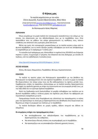 90
Ο Κήπος μας
Τα παιδιά ασχολούνται με τον κήπο
Ελένη Δεμερτζή, Κυριακή Φραντζεσκάκη, Φαίη Νάκη
(ΠΕ60 ΝΗΠΙΑΓΩΓΩΝ demertzi.eleni29@gmail.com , ΠΕ60 ΝΗΠΙΑΓΩΓΩΝ
koulafra1@gmail.com, ΠΕ60 ΝΗΠΙΑΓΩΓΩΝ nakifay@gmail.com)
3ο Νηπιαγωγείο Αγίας Μαρίνας
ΠΕΡΙΛΗΨΗ
Όπως γνωρίζουμε τα μικρά παιδιά στο νηπιαγωγείο ανακαλύπτουν τον κόσμο με την
κίνηση, την εξερεύνηση και την αλληλεπίδραση τους με το περιβάλλον τους. Στην
προσπάθεια τους να μάθουν τον κόσμο χρησιμοποιούν τις αισθήσεις τους, κάνουν
υποθέσεις και αποκτούν νέες εμπειρίες μέσα από αυτό.
Φέτος και εμείς στο νηπιαγωγείο μοιραστήκαμε με τα παιδιά γνώσεις γύρω από το
φυσικό περιβάλλον, για το οποίο έδειξαν μεγάλο ενδιαφέρον για αυτό και αποφασίσαμε
να ασχοληθούμε με το πρόγραμμα “ο κήπος μας”.
Το εκπαιδευτικό πρόγραμμα μας υλοποιήθηκε το σχολικό έτος 20142015 και διήρκησε
περίπου 3 μήνες. Συμμετείχαν 2 τμήματα, ένα κλασσικό και ένα ολοήμερο, με σύνολο 25
παιδιών, υπό την καθοδήγηση 3 εκπαιδευτικών.
http://giorti15.blogspot.gr/2015/05/blogpost_18.html
ΛΕΞΕΙΣ ΚΛΕΙΔΙΑ
Κήπος, Φυτώριο, Θερμοκήπιο, Περιβάλλον, Φύτεμα, Κομποστοποίηση
ΕΙΣΑΓΩΓΗ
Τα παιδιά τις πρώτες μέρες στο Νηπιαγωγείο προσπαθούν με την βοήθεια της
Νηπιαγωγού να προσαρμοστούν στο νέο σχολικό περιβάλλον. Σε αυτό το χώρο τα παιδιά
θα εξερευνήσουν τον κόσμο γύρω τους και θα καλλιεργήσουν τις σχέσεις μεταξύ τους.
Λαμβάνοντας υπόψη τα παραπάνω υλοποιήσαμε με τα παιδιά ποικίλες δραστηριότητες
στις αρχές της σχολικής χρονιάς με στόχο την επικοινωνία και την γνωριμία μεταξύ τους, με
την τάξη αλλά και το ευρύτερο σχολικό περιβάλλον.
Κατά την διαδικασία αυτή διαπιστώθηκε το μεγάλο ενδιαφέρον των παιδιών για το
φυσικό περιβάλλον καθώς ο αύλειος χώρος του σχολείου μας έδωσε την αφόρμηση για
περισσότερη ενασχόληση με αυτό.
Προχωρήσαμε λοιπόν στην διαμόρφωση και υλοποίηση του προγράμματος «ο κήπος
μας» και οργανώσαμε το υλικό μας με δραστηριότητες που βοήθησαν στην διερεύνηση του
θέματος με στόχο τη γνωριμία των παιδιών με το περιβάλλον.
Τα παιδιά δούλεψαν άλλοτε σε μικρές ομάδες, άλλοτε ατομικά και άλλοτε σε
ολομέλεια.
Οι επιμέρους στόχοι του προγράμματος είναι :
 Να αντιλαμβάνονται την αλληλεπίδραση του περιβάλλοντος με τις
δραστηριότητες του ανθρώπου.
 Να αποκτήσουν θετικές στάσεις και συμπεριφορές για το περιβάλλον.
 Να προσεγγίζουν και να αποσαφηνίζουν βασικές χρονικές έννοιες.
 