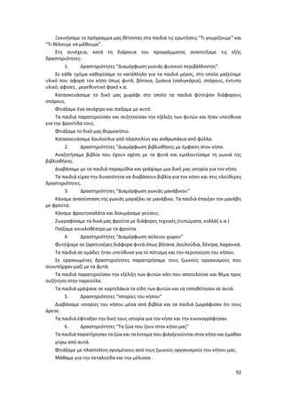 92
Ξεκινήσαμε το πρόγραμμα μας θέτοντας στα παιδιά τις ερωτήσεις “Τι γνωρίζουμε” και
“Τι θέλουμε να μάθουμε”.
Στη συνέχεια, κατά τη διάρκεια του προγράμματος αναπτύξαμε τις εξής
δραστηριότητες:
1. Δραστηριότητες “Διαμόρφωση γωνιάς φυσικού περιβάλλοντος”.
Σε κάθε τμήμα καθορίσαμε το κατάλληλο για τα παιδιά μέρος, στο οποίο μαζεύαμε
υλικό που αφορά τον κήπο όπως φυτά, βότανα, ζωάκια (σαλιγκάρια), σπόρους, έντυπο
υλικό, αφίσες , μεγεθυντικό φακό κ.α.
Κατασκευάσαμε το δικό μας χωράφι στο οποίο τα παιδιά φύτεψαν διάφορους
σπόρους.
Φτιάξαμε ένα σκιάχτρο και παίξαμε με αυτό.
Τα παιδιά παρατηρούσαν και συζητούσαν την εξέλιξη των φυτών και ήταν υπεύθυνα
για την φροντίδα τους.
Φτιάξαμε το δικό μας θερμοκήπιο.
Κατασκευάσαμε λουλούδια από πλαστελίνη και ανθρωπάκια από φύλλα.
2. Δραστηριότητες “Διαμόρφωση βιβλιοθήκης με έμφαση στον κήπο.
Αναζητήσαμε βιβλία που έχουν σχέση με τα φυτά και εμπλουτίσαμε τη γωνιά της
βιβλιοθήκης.
Διαβάσαμε με τα παιδιά παραμύθια και γράψαμε μια δική μας ιστορία για τον κήπο.
Τα παιδιά είχαν την δυνατότητα να διαβάσουν βιβλία για τον κήπο και στις ελεύθερες
δραστηριότητες.
3. Δραστηριότητες “Διαμόρφωση γωνιάς μανάβικου”
Κάναμε ανασύσταση της γωνιάς μαγαζάκι σε μανάβικο. Τα παιδιά έπαιξαν τον μανάβη
με φρούτα.
Κάναμε φρουτοσαλάτα και δοκιμάσαμε γεύσεις.
Ζωγραφίσαμε τα δικά μας φρούτα με διάφορες τεχνικές.(τυπώματα, κολλάζ κ.α.)
Παίξαμε κουκλοθέατρο με τα φρούτα.
4. Δραστηριότητες “Διαμόρφωση αύλειου χώρου”
Φυτέψαμε σε ζαρντινιέρες διάφορα φυτά όπως βότανα ,λουλούδια, δέντρα, λαχανικά.
Τα παιδιά σε ομάδες ήταν υπεύθυνα για το πότισμα και την περιποίηση του κήπου.
Σε οργανωμένες δραστηριότητες παρατηρήσαμε τους ζωικούς οργανισμούς που
συνυπήρχαν μαζί με τα φυτά.
Τα παιδιά παρατηρούσαν την εξέλιξη των φυτών κάτι που αποτελούσε και θέμα προς
συζήτηση στην παρεούλα.
Τα παιδιά γράψανε σε καρτελάκια τα είδη των φυτών και τα τοποθέτησαν σε αυτά.
5. Δραστηριότητες “Ιστορίες του κήπου”
Διαβάσαμε ιστορίες του κήπου μέσα από βιβλία και τα παιδιά ζωγράφισαν ότι τους
άρεσε.
Τα παιδιά έφτιαξαν την δική τους ιστορία για τον κήπο και την εικονογράφησαν.
6. Δραστηριότητες “Τα ζώα που ζουν στον κήπο μας”
Τα παιδιά παρατήρησαν τα ζώακαι ταέντομα που φιλοξενούνται στον κήπο και έμαθαν
γύρω από αυτά.
Φτιάξαμε με πλαστελίνη ορισμένους από τους ζωικούς οργανισμούς του κήπου μας.
Μάθαμε για την πεταλούδα και την μέλισσα .
 