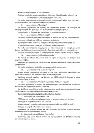93
Κάναμε ομαδική εργασία με την πεταλούδα.
Παίξαμε κουκλοθέατρο και ομαδικά παιχνίδια όπως “Περνά Περνά η μέλισσα” κ.α.
7. Δραστηριότητα “Κρητικός γάμος στον κήπο μας”
Τα παιδιά προετοίμασαν το θεατρικό παιχνίδι «ένας Κρητικός γάμος στον κήπο μας»,
μοιράσαμε ρόλους και στολίσαμε τον κήπο μας ανάλογα.
8. Δραστηριότητα “Φυτολόγιο”
Τα παιδιά χωρίστηκαν σε ομάδες και συνέλλεξαν φύλλα. Στη συνέχεια τα
κατηγοριοποίησαν στο φυτολόγιο μας. Έγραψαν τις ονομασίες των φυτών .
Παρατήρησαν τις διαφορές και συζητήσαμε τα συμπεράσματα μας.
9. Δραστηριότητα “Η λαϊκή αγορά”
Τα παιδιά έμαθαν τη χρησιμότητα που έχουν τα φρούτα στη ζωή μας και κατανόησαν
τον τρόπο συλλογής και διάθεσης τους στους ανθρώπους.
Έγινε προετοιμασία επίσκεψης ενός γονέα που έχει πάγκο στη λαϊκή αγορά, και
η πραγματοποίηση της επίσκεψης σε σύντομο χρονικό διάστημα.
Τα παιδιά κατανόησαν τα επαγγέλματα που προκύπτουν από την ενασχόληση με το
φυσικό περιβάλλον και ιδιαίτερα με το επάγγελμα του οπωροπώλη, του κηπουρού κ.α.
Παίξαμε επιτραπέζιο παιχνίδι «η λαϊκή αγορά» και παίξαμε κατόπιν θεατρικό παιχνίδι.
10. Δραστηριότητα “συλλογή λουλουδιών”
Τα παιδιά συνέλλεξαν λουλούδια από τον κήπο προκειμένου να φτιάξουν ένα
μαγιάτικο στεφάνι.
Μιλήσαμε για τα μέρη των λουλουδιών και φτιάξαμε κατασκευή κάρτας –λουλούδι
γράφοντας τα.
Τα παιδιά ζωγράφισαν λουλούδια και έκαναν το δικό τους στεφάνι.
11. Δραστηριότητες “Ο κήπος στις τέχνες”
Είδαμε πίνακες ζωγραφικής σχετικούς με τον κήπο. Αναλύσαμε, σχολιάσαμε και
αποδώσαμε με το δικό μας μοναδικό τρόπο τους πίνακες αυτούς.
Ακούσαμε μουσικά κομμάτια ( π.χ. 4 εποχές του Βιβάλντι Άνοιξη), κλείσαμε τα μάτια
και ονειρευτήκαμε με αυτά.
12. Δραστηριότητα “θεατρική παράσταση –Τα λουλούδια μας”
Τα παιδιά χωρίστηκαν σε ομάδες και ανέλαβαν ρόλους όπως λουλούδια, δέντρα και
πεταλούδες και χόρεψαν με μουσική επένδυση.
Θα φτιάξουμε προσκλήσεις και θα καλέσουμε τους γονείς να την παρακολουθήσουν
αφού πρόκειται για την τελική γιορτή του νηπιαγωγείου μας.
Συνδέσαμε το πρόγραμμα μας και με άλλα σχετικά θέματα:
1. Δραστηριότητες με θέμα την “Ελιά”
Μιλήσαμε για την ελιά, τα παράγωγα της και τη χρησιμότητα της στη ζωή μας.
Φτιάξαμε με τουβλάκια τον δικό μας ελαιώνα.
Κάναμε ατομικές εργασίες (ελιά) αλλά και ομαδικές ( ελιά και καλάθι με ελιές).
Παίξαμε το παιχνίδι “ελιά πόσες ελιές κάνεις;”
Διαβάσαμε τον μύθο της Αθηνάς και του Ποσειδώνα και παίξαμε θεατρικό παιχνίδι
αναπαριστώντας τους αντίστοιχους ρόλους.
2. Δραστηριότητες με θέμα την “Αμυγδαλιά”
Διαβάσαμε μαζί με τα παιδιά μύθους για την αμυγδαλιά και φτιάξαμε ατομικές
εργασίες σε σχέση με αυτήν.
 