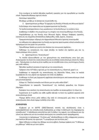 94
Στην συνέχεια τα παιδιά έφτιαξαν ομαδικές εργασίες για την αμυγδαλιά με ποικίλα
υλικά. Παρακολουθήσαμε σχετική ταινία.
Ακούσαμε τραγούδια.
Φτιάξαμε μοτίβα με τα άσπρα και τα ροζ άνθη της.
3. Δραστηριότητες με θέμα “Ο ερχομός της Άνοιξης Η Άνοιξη στη Μινωική Κρήτη”
Συζητήσαμε στην παρεούλα για τα χαρακτηριστικά της Άνοιξης.
Τα παιδιά αναπαριστάνουν πως μεγαλώνουν τα λουλούδια με τις κινήσεις τους.
Διαβάσαμε το βιβλίο «Ας γνωρίσουμε τις εποχές» και επικεντρωθήκαμε στην Άνοιξη.
Ασχοληθήκαμε με την Άνοιξη στην Μινωική Κρήτη. Κάναμε διάφορες εργασίες,
κατασκευές και παιχνίδια (Επιδαπέδιος λαβύρινθος, πάζλ, αγγεία , πίνακες).
Πραγματοποιήσαμε εκδρομή στο Αρχαιολογικό Μουσείο έχοντας επικεντρωθεί
σε εκθέματα που αφορούσαν την Άνοιξη και έχοντας προετοιμάσει ειδικό εκπαιδευτικό
πρόγραμμα για τον χώρο του μουσείου.
Προωθήσαμε δράση με γονείς στα πλαίσια του κοινωνικού σχολείου .
Εκθέσαμε τις κατασκευές που είχαν φτιάξει τα παιδιά στο σχολείο μας και τις
παρουσιάσαμε στους γονείς.
4. Δραστηριότητες “Ανακύκλωση”
Τα παιδιά εξοικειώθηκαν με την χρησιμότητα της ανακύκλωσης στην ζωή μας.
Αναγνώρισαν τα υλικά που ανακυκλώνονται και συνέλεξαν ανακυκλώσιμα υλικά στις τάξεις
μας . Ταξινόμησαν τα υλικά αυτά σε ομάδες και τα τοποθέτησαν στους αντίστοιχους δικούς
μας μπλε κάδους.
Έφτιαξαν ομαδική κατασκευή σχετική με την ανακύκλωση.
Γράψανε στον Η/Υ λέξεις σχετικές με την ανακύκλωση π.χ. πλαστικά ,χαρτί κ.α.
Διαβάσαμε το παραμύθι της ανακύκλωσης της Ματούλα Τόλκα, όπου τα παιδιά
ζωγράφισαν ότι τους άρεσε και έγραψαν τον τίτλο του βιβλίου.
Συνθέσαμε τη δική μας ξεχωριστή ορχήστρα αποτελούμενη από ανακυκλώσιμα υλικά
για μουσικά όργανα.
Είδαμε το “Παιδικό εκπαιδευτικό βίντεο για τον μπλε κάδο ΕΕΑΑ”.
Τραγούδησαν το τραγούδι “Ανακύκλωση” της παιδικής χορωδίας του Σπύρου
Λάμπρου.
Έγραψαν τους κανόνες της ανακύκλωσης και έμαθαν να αναγνωρίζουν το σήμα της.
Χωρίστηκαν σε 4 ομάδες και κάθε ομάδα έφτιαξε τη δική της ομαδική εργασία από
ανακυκλώσιμα υλικά.
Πήγαμε βόλτα στους μπλε κάδους έξω από το νηπιαγωγείο μας όπου τα παιδιά
ανακύκλωσαν όσα υλικά είχαμε συλλέξει στην τάξη.
ΑΞΙΟΛΟΓΗΣΗ
Σύμφωνα με το ΔΕΠΠΣ (2002)“βασικός σκοπός της αξιολόγησης είναι η
ανατροφοδότηση της εκπαιδευτικής διαδικασίας με στόχο τη βελτίωση της παρεχόμενης
εκπαίδευσης”. Η αξιολόγηση αποτελείται από 3 στάδια: την αρχική, την ενδιάμεση και την
τελική και πρόκειται για την συνολική αποτίμηση του εκπαιδευτικού προγράμματος.
Ξεκινώντας το πρόγραμμα “ Ο κήπος μας” αξιολογήθηκαν οι ήδη υπάρχουσες γνώσεις
των παιδιών θέτοντας την ερώτηση “Τι γνωρίζουμε για τον Κήπο μας”.
Αφού τέθηκαν οι στόχοι που θέλαμε να επιτευχθούν, δώσαμε έμφαση στο “Τι θέλουμε
να μάθουμε” αλλά και με ποιο τρόπο.
 