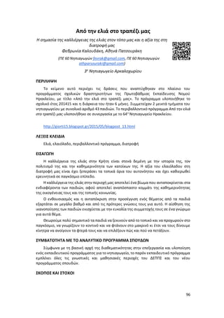 96
Από την ελιά στο τραπέζι μας
Η σημασία της καλλιέργειας της ελιάς στον τόπο μας και η αξία της στη
διατροφή μας
Φεβρωνία Καλουδάκη, Αθηνά Πατσουράκη
(ΠΕ 60 Νηπιαγωγών fevrak@gmail.com, ΠΕ 60 Νηπιαγωγών
athparsouraki@gmail.com)
3ο
Νηπιαγωγείο Αρκαλοχωρίου
ΠΕΡΙΛΗΨΗ
Το κείμενο αυτό περιέχει τις δράσεις που αναπτύχθηκαν στο πλαίσιο του
προγράμματος σχολικών δραστηριοτήτων της Πρωτοβάθμιας Εκπαίδευσης Νομού
Ηρακλείου, με τίτλο «Από την ελιά στο τραπέζι μας». Το πρόγραμμα υλοποιήθηκε το
σχολικό έτος 201415 και η διάρκεια του ήταν 6 μήνες. Συμμετείχαν 2 μεικτά τμήματα του
νηπιαγωγείου με συνολικό αριθμό 43 παιδιών. Το περιβαλλοντικό πρόγραμμα Από την ελιά
στο τραπέζι μας υλοποιήθηκε σε συνεργασία με το 64ο
Νηπιαγωγείο Ηρακλείου.
http://giorti15.blogspot.gr/2015/05/blogpost_13.html
ΛΕΞΕΙΣ ΚΛΕΙΔΙΑ
Ελιά, ελαιόλαδο, περιβαλλοντικό πρόγραμμα, διατροφή
ΕΙΣΑΓΩΓΗ
Η καλλιέργεια της ελιάς στην Κρήτη είναι στενά δεμένη με την ιστορία της, τον
πολιτισμό της και την καθημερινότητα των κατοίκων της. Η αξία του ελαιόλαδου στη
διατροφή μας είναι έχει ξεπεράσει τα τοπικά όρια του αυτονόητου και έχει καθιερωθεί
ερευνητικά σε παγκόσμιο επίπεδο.
Η καλλιέργεια της ελιάς στην περιοχή μας αποτελεί ένα βίωμα που ανταποκρίνεται στα
ενδιαφέροντα των παιδιών, αφού αποτελεί αναπόσπαστο κομμάτι της καθημερινότητας
της οικογένειας τους και της τοπικής κοινωνίας.
Ο ενθουσιασμός και η ανταπόκριση στην προσέγγιση ενός θέματος από τα παιδιά
εξαρτάται σε μεγάλο βαθμό και από τις πρότερες γνώσεις τους για αυτό. Η αίσθηση της
ικανοποίησης των παιδιών ενισχύεται με την ευκολία της συμμετοχής τους σε ένα γνώριμο
για αυτά θέμα.
Θεωρούμε πολύ σημαντικό τα παιδιά να ξεκινούν από το τοπικό και να προχωρούν στο
παγκόσμιο, να γνωρίζουν το κοντινό και να φτάνουν στο μακρινό κι έτσι να τους δίνουμε
κίνητρα να ανοίγουν τα φτερά τους και να επιλέξουν πώς και πού να πετάξουν.
ΣΥΜΒΑΤΟΤΗΤΑ ΜΕ ΤΟ ΑΝΑΛΥΤΙΚΟ ΠΡΟΓΡΑΜΜΑ ΣΠΟΥΔΩΝ
Σύμφωνα με τη βασική αρχή της διαθεματικότητας στην επεξεργασία και υλοποίηση
ενός εκπαιδευτικού προγράμματος για το νηπιαγωγείο, το παρόν εκπαιδευτικό πρόγραμμα
εμπλέκει όλες τις γνωστικές και μαθησιακές περιοχές του ΔΕΠΠΣ και του νέου
προγράμματος σπουδών.
ΣΚΟΠΟΣ ΚΑΙ ΣΤΟΧΟΙ
 