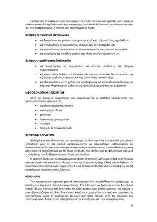 97
Σκοπός του περιβαλλοντικού προγράμματος «από την ελιά στο τραπέζι μας» είναι να
μάθουν τα παιδιά τη διαδικασία της παραγωγής του ελαιολάδου και να γνωρίσουν την αξία
του στη διατροφή μας. Οι στόχοι του προγράμματος είναι:
Ως προς το γνωστικό αντικείμενο
 να διευρύνουν τις γνώσεις τους για την ελιά και το φυσικό της περιβάλλον
 να αντιληφθούν τη σημασία του ελαιολάδου στη διατροφή μας
 να κατανοήσουν τη σημασία της ελαιοπαραγωγής στην τοπική οικονομία
 να γνωρίσουν τις ποικίλες χρήσεις της ελιάς και των προϊόντων της
Ως προς τη μαθησιακή διαδικασία
 να παρατηρούν, να συγκρίνουν, να κάνουν υποθέσεις, να εξάγουν
συμπεράσματα
 να αναπτύξουν δεξιότητες επικοινωνίας και συνεργασίας. Να κατανοούν την
αξίας της ομαδικής εργασίας και της από κοινού ανακάλυψης
 να εξοικειωθούν με τη χρήση των υπολογιστών ως εργαλείο ανακάλυψης και
εύρεσης πληροφοριών αλλά και ως εργαλείο δημιουργίας και έκφρασης
ΜΕΘΟΔΟΛΟΓΙΚΗ ΠΡΟΣΕΓΓΙΣΗ
Κατά τη διάρκεια υλοποίησης του προγράμματος οι μέθοδοι προσέγγισης που
χρησιμοποιήσαμε ήταν οι εξής:
 ομαδοσυνεργατική εργασία
 καταιγισμός ιδεών
 εισήγηση
 διατύπωση ερωτημάτων
 πείραμα
 παιχνίδι, θεατρικό παιχνίδι
ΠΕΡΙΓΡΑΦΗ ΔΡΑΣΕΩΝ
Αφορμή για την υλοποίηση του προγράμματος Από την ελιά στο τραπέζι μας ήταν η
πεποίθηση μας ότι τα παιδιά ανταποκρίνονται με περισσότερο ενθουσιασμό και
ικανοποίηση σε θέματα που υπάρχουν στην καθημερινότητα τους. Η πεποίθηση μας αυτή
μας έκανε να ασχοληθούμε με το θέμα της ελιάς, που ανήκε από το φθινόπωρο και μετά
στις δράσεις του Σαββατοκύριακου όλων των παιδιών.
Η χρονική διάρκεια του προγράμματος ορίστηκε στους έξι μήνες με στόχο να εντάξουμε
κάποιες πρακτικές και τα αποτελέσματα του προγράμματος στην τελική μας εκδήλωση. Οι
επισκέψεις που προγραμματίζαμε ήταν 4 αλλά τελικά κατέληξαν στις 2 επισκέψεις και θα
αναφέρουμε παρακάτω τους λόγους.
Αφόρμηση
Την προηγούμενη σχολική χρονιά υλοποιήσαμε ένα περιβαλλοντικό πρόγραμμα με
δράσεις για την αυλή του νηπιαγωγείου μας. Στα πλαίσια των δράσεων αυτών φυτέψαμε
μεταξύ άλλων δέντρων και δύο ελιές. Οι ελιές αυτές είχαν φέτος καρπούς. Τα παιδιά το
Δεκέμβριο μάζεψαν τις ελιές. Για κάποιο καιρό τις είχαμε μέσα στο νερό και αργότερα τις
συντηρήσαμε μέσα σε αλατόνερο. Οι ελιές μας ήταν έτοιμες μετά τις διακοπές των
Χριστουγέννων. Αυτή ήταν η αφόρμηση για την έναρξη του φετινού προγράμματος.
 