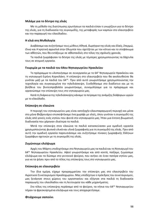 98
Μιλάμε για το δέντρο της ελιάς
Με τη μέθοδο της διατύπωσης ερωτήσεων τα παιδιά είπαν τι γνωρίζουν για το δέντρο
της ελιάς, για τη διαδικασία της συγκομιδής, της μεταφοράς των καρπών στο ελαιοτριβείο
και την παραγωγή του ελαιόλαδου.
Η ελιά στη Μυθολογία
Διαβάσαμε και συζητήσαμε τους μύθους Αθηνά, δωρήτρια της ελιάς και Ελαϊς, Σπερμώ,
Οινώ και Η κρητική αγριελιά στην Ολυμπία που σχετίζεται με τον κότινο και το στεφάνωμα
των αθλητών, που θα εντάξουμε σε αθλοπαιδιές στο τέλος της σχολικής χρονιάς.
Τα παιδιά ζωγράφισαν το δέντρο της ελιάς με τέμπερες χρησιμοποιώντας τα δάχτυλα
τους σε ατομική εργασία.
Γνωριμία με τα παιδιά του 64ου Νηπιαγωγείου Ηρακλείου
Το πρόγραμμα το υλοποιήσαμε σε συνεργασία με το 64ο
Νηπιαγωγείο Ηρακλείου και
τη νηπιαγωγό Ειρήνη Κορνελάκη. Η επίσκεψη στο ελαιοτριβείο που θα ακολουθούσε θα
γινόταν μαζί με τα παιδιά του 64ου
. Πριν από αυτό γνωριστήκαμε χρησιμοποιώντας την
τεχνολογία και συγκεκριμένα την τηλεδιάσκεψη. Συνδεθήκαμε στο διαδίκτυο και με τη
βοήθεια του βιντεοπροβολέα γνωριστήκαμε, συνομιλήσαμε για το πρόγραμμα και
οργανώσαμε την επίσκεψη τους στο νηπιαγωγείο μας.
Κατά τη διάρκειατης τηλεδιάσκεψης κάναμε το πείραμα της ανάμιξης διάφορων υγρών
με το ελαιόλαδο.
Επίσκεψη σε ελαιώνα
Η περιοχή του νηπιαγωγείου μας είναι κατεξοχήν ελαιοπαραγωγική περιοχή και μέσα
στο μήνα Φεβρουάριο επισκεφτήκαμε ένα χωράφι με ελιές, όπου γινόταν η συγκομιδή της
ελιάς από γονείς ενός νηπίου που φοιτά στο νηπιαγωγείο μας. Ήταν μια έντονη βιωματική
διαδικασία που χάρηκαν ιδιαίτερα τα παιδιά.
Μετά την επίσκεψη στον ελαιώνα τα παιδιά κατασκεύασαν μια ομαδική εργασία
χρησιμοποιώντας φυσικά υλικά και υλικά ζωγραφικής για τη συγκομιδή της ελιάς. Πριν από
αυτή την ομαδική εργασία παρουσιάσαμε και συζητήσαμε πίνακες ζωγραφικής Ελλήνων
ζωγράφων σχετικών με τη συγκομιδή της ελιάς.
Ζυμώνουμε ελιόψωμα
Αρχές του Μάρτη υποδεχτήκαμε στο Νηπιαγωγείο μας τα παιδιά και τη Νηπιαγωγό του
64ου
Νηπιαγωγείου Ηρακλείου. Αφού γνωριστήκαμε και από κοντά, παίξαμε, ζυμώσαμε
ελιόψωμα και τα δώσαμε στο γειτονικό φούρνο, που ανήκει σε έναν πατέρα νηπίου μας,
για να τα ψήσει πριν από το τέλος της επίσκεψης τους στο νηπιαγωγείο μας.
Επίσκεψη σε ελαιοτριβείο
Την ίδια ημέρα, είχαμε προγραμματίσει την επίσκεψη μας στο ελαιοτριβείο του
Αγροτικού Συνεταιρισμού Αρκαλοχωρίου. Μας υποδέχτηκε ο πρόεδρος του συνεταιρισμού,
μας ξενάγησε στους χώρους του εργοστασίου και εξήγησε στα παιδιά τη διαδικασία
παραγωγής του ελαιόλαδου και τη λειτουργία του κάθε μηχανήματος.
Στο τέλος της επίσκεψης περάσαμε από το φούρνο, τα νήπια του 64ου
Νηπιαγωγείου
πήραν τα φρεσκοψημένα ελιόψωμα και τους αποχαιρετήσαμε.
Φτιάχνουμε σαπούνι
 