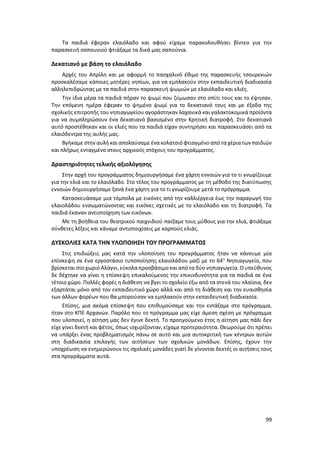 99
Τα παιδιά έφεραν ελαιόλαδο και αφού είχαμε παρακολουθήσει βίντεο για την
παρασκευή σαπουνιού φτιάξαμε τα δικά μας σαπούνια.
Δεκατιανό με βάση το ελαιόλαδο
Αρχές του Απρίλη και με αφορμή το πασχαλινό έθιμο της παρασκευής τσουρεκιών
προσκαλέσαμε κάποιες μητέρες νηπίων, για να εμπλακούν στην εκπαιδευτική διαδικασία
αλληλεπιδρώντας με τα παιδιά στην παρασκευή ψωμιών με ελαιόλαδο και ελιές.
Την ίδια μέρα τα παιδιά πήραν το ψωμί που ζύμωσαν στο σπίτι τους και το έψησαν.
Την επόμενη ημέρα έφεραν το ψημένο ψωμί για το δεκατιανό τους και με έξοδα της
σχολικής επιτροπής του νηπιαγωγείου αγοράστηκαν λαχανικά και γαλακτοκομικά προϊόντα
για να συμπληρώσουν ένα δεκατιανό βασισμένο στην Κρητική διατροφή. Στο δεκατιανό
αυτό προστέθηκαν και οι ελιές που τα παιδιά είχαν συντηρήσει και παρασκευάσει από τα
ελαιόδεντρα της αυλής μας.
Βγήκαμε στην αυλή και απολαύσαμε ένακολατσιό φτιαγμένο απότα χέριατων παιδιών
και πλήρως ενταγμένο στους αρχικούς στόχους του προγράμματος.
Δραστηριότητες τελικής αξιολόγησης
Στην αρχή του προγράμματος δημιουργήσαμε ένα χάρτη εννοιών για το τι γνωρίζουμε
για την ελιά και το ελαιόλαδο. Στο τέλος του προγράμματος με τη μέθοδο της διατύπωσης
εννοιών δημιουργήσαμε ξανά ένα χάρτη για το τι γνωρίζουμε μετά το πρόγραμμα.
Κατασκευάσαμε μια τόμπολα με εικόνες από την καλλιέργεια έως την παραγωγή του
ελαιολάδου ενσωματώνοντας και εικόνες σχετικές με το ελαιόλαδο και τη διατροφή. Τα
παιδιά έκαναν αντιστοίχηση των εικόνων.
Με τη βοήθεια του θεατρικού παιχνιδιού παίξαμε τους μύθους για την ελιά, φτιάξαμε
σύνθετες λέξεις και κάναμε αντιστοιχίσεις με καρπούς ελιάς.
ΔΥΣΚΟΛΙΕΣ ΚΑΤΑ ΤΗΝ ΥΛΟΠΟΙΗΣΗ ΤΟΥ ΠΡΟΓΡΑΜΜΑΤΟΣ
Στις επιδιώξεις μας κατά την υλοποίηση του προγράμματος ήταν να κάνουμε μία
επίσκεψη σε ένα εργοστάσιο τυποποίησης ελαιολάδου μαζί με το 64ο
Νηπιαγωγείο, που
βρίσκεται στοχωριό Αλάγνι,εύκολαπροσβάσιμο και απότα δύο νηπιαγωγεία. Ουπεύθυνος
δε δέχτηκε να γίνει η επίσκεψη επικαλούμενος την επικινδυνότητα για τα παιδιά σε ένα
τέτοιο χώρο. Πολλές φορές η διάθεση να βγει το σχολείο έξω από τα στενά του πλαίσια, δεν
εξαρτάται μόνο από τον εκπαιδευτικό χώρο αλλά και από τη διάθεση και την ευαισθησία
των άλλων φορέων που θα μπορούσαν να εμπλακούν στην εκπαιδευτική διαδικασία.
Επίσης, μια ακόμα επίσκεψη που επιθυμούσαμε και την εντάξαμε στο πρόγραμμα,
ήταν στο ΚΠΕ Αρχανών. Παρόλο που το πρόγραμμα μας είχε άμεση σχέση με πρόγραμμα
που υλοποιεί, η αίτηση μας δεν έγινε δεκτή. Το προηγούμενο έτος η αίτηση μας πάλι δεν
είχε γίνει δεκτή και φέτος, όπως ισχυρίζονταν, είχαμε προτεραιότητα. Θεωρούμε ότι πρέπει
να υπάρξει ένας προβληματισμός πάνω σε αυτό και μια αυτοκριτική των κέντρων αυτών
στη διαδικασία επιλογής των αιτήσεων των σχολικών μονάδων. Επίσης, έχουν την
υποχρέωση να ενημερώνουν τις σχολικές μονάδες γιατί δε γίνονται δεκτές οι αιτήσεις τους
στα προγράμματα αυτά.
 
