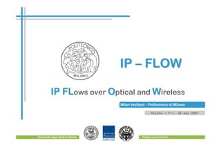 IP – FLOW

          IP FLows over Optical and Wireless
             FL
                                   Milan testbed – Politecnico di Milano

                                                      Milano - Fri. 18 may 2007




Università degli studi di Trento               Politecnico di Torino