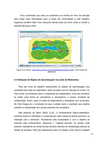 10
Ficou combinado que cada um escolheria um animal em risco de extinção
para trazer mais informações para a turma dar continuidade a este trabalho.
Sugeriram também fazer uma campanha dando dicas de como evitar e reverter a
extinção da fauna e flora.
Figura 4: É o Bicho - http://www.proativa.vdl.ufc.br/oa/ehobicho/ehobicho.html - Site visitado em
26/05/2012
4.2 Utilização de Objetos de Aprendizagem nas aulas de Matemática
Para dar início ao trabalho relacionando os objetos de aprendizagem aos
conteúdos das aulas de matemática, optou-se pelas Leis da Tabuada do 2 até o 10.
Para iniciar conversamos sobre o surgimento da multiplicação, como ela acontece;
se existe outra forma de calcularmos e alcançarmos o mesmo resultado da
multiplicação. Assim, cada um deles foi respondendo e interagindo com os demais.
No final chegou-se a conclusão de que a adição seria a operação que poderia
substituir a multiplicação sem causar prejuízos nos resultados.
Nas palavras de Kamii (2002, p.15), “o conhecimento lógico-matemático,
incluindo número e aritmética, é construído por cada criança de dentro para fora, na
interação com o ambiente”. Percebendo esta necessidade e com o objetivo de
exercitar este conhecimento, utilizamos o “material dourado” da escola, onde
puderam representar de várias formas diversos cálculos de multiplicação através da
adição de parcelas. Pedi que explicassem para os colegas como haviam chegado
 