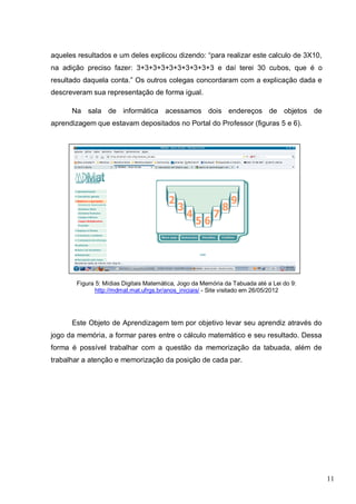 11
aqueles resultados e um deles explicou dizendo: “para realizar este calculo de 3X10,
na adição preciso fazer: 3+3+3+3+3+3+3+3+3+3 e daí terei 30 cubos, que é o
resultado daquela conta.” Os outros colegas concordaram com a explicação dada e
descreveram sua representação de forma igual.
Na sala de informática acessamos dois endereços de objetos de
aprendizagem que estavam depositados no Portal do Professor (figuras 5 e 6).
Figura 5: Mídias Digitais Matemática, Jogo da Memória da Tabuada até a Lei do 9:
http://mdmat.mat.ufrgs.br/anos_iniciais/ - Site visitado em 26/05/2012
Este Objeto de Aprendizagem tem por objetivo levar seu aprendiz através do
jogo da memória, a formar pares entre o cálculo matemático e seu resultado. Dessa
forma é possível trabalhar com a questão da memorização da tabuada, além de
trabalhar a atenção e memorização da posição de cada par.
 