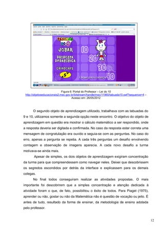 12
Figura 6: Portal do Professor – Lei do 10
http://objetoseducacionais2.mec.gov.br/bitstream/handle/mec/11960/tabuada10.swf?sequence=4 –
Acesso em: 26/05/2012
O segundo objeto de aprendizagem utilizado, trabalhava com as tabuadas do
9 e 10, utilizamos somente a segunda opção neste encontro. O objetivo do objeto de
aprendizagem em questão era mostrar o cálculo matemático a ser respondido, onde
a resposta deveria ser digitada e confirmada. No caso da resposta estar correta uma
mensagem de congratulação era ouvido e seguia-se com as perguntas. No caso do
erro, apenas a pergunta se repetia. A cada três perguntas um desafio envolvendo
contagem e observação de imagens aparecia. A cada novo desafio a turma
motivava-se ainda mais.
Apesar de simples, os dois objetos de aprendizagem exigiram concentração
da turma para que compreendessem como navegar neles. Deixei que descobrissem
os segredos escondidos por detrás da interface e explicassem para os demais
colegas.
No final todos conseguiram realizar as atividades propostas. O mais
importante foi descobrirem que a simples concentração e atenção dedicada à
atividade foram o que, de fato, possibilitou o êxito de todos. Para Piaget (1975),
aprender ou não, gostar ou não da Matemática não é questão de vocação ou jeito. É
antes de tudo, resultado da forma de ensinar, da metodologia de ensino adotada
pelo professor.
 