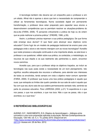 14
A tecnologia também não deveria ser um empecilho para o professor e sim
um aliado. Afinal não é apenas o aluno que tem a necessidade de compreender e
utilizar as ferramentas tecnológicas. Numa sociedade digital em permanente
transformação, o professor deve estar preparado para capacitar seus alunos a
desenvolverem competências que os permitam resolver as situações-problema do
dia-a-dia (FARIA, 2008). “É pensando criticamente a prática de hoje ou de ontem
que se pode melhorar a próxima prática.” (FREIRE, 1996, p.39).
Assim, o professor precisa repensar a sua prática pedagógica. De que forma
este enxerga seus alunos? O que fazer para alcançar seus objetivos como
educador? Como fugir de um modelo de pedagogia tradicional de ensino para uma
pedagogia onde o aluno e ele mesmo interajam com as novas tecnologias? Acredito
que neste processo a educação continuada é uma importante aliada, se esta levar o
professor a se questionar, refletir sobre sua prática, os conteúdos, a metodologia, os
recursos de que dispõe e os que realmente são pertinentes e, assim, encontrar
novos caminhos.
Acredito que, para que o professor atinja os objetivos traçados, ao incluir as
tecnologias nas suas aulas existe a necessidade de um bom planejamento. Isto
significa: escolha adequada dos recursos e softwares, para atender aos interesses
de todos os envolvidos, tendo sempre em vista o objetivo maior comum: aprender
(FARIA, 2008). O professor que busca uma boa prática pedagógica é aquele que
ousa; que extrapola os limites das quatro paredes de sua sala de aula é aquele que
faz com que seu aluno saia de sua cadeira permanecendo sentado nela, sentindo-se
parte do processo educativo. Para LARROSA (2002, p.21) “A experiência é o que
nos passa, o que nos acontece, o que nos toca. Não o que se passa, não o que
acontece, ou o que toca.”
6 REFERÊNCIAS BIBLIOGRÁFICAS
AUDINO, D.F.; NASCIMENTO, R.S.;Objetos de Aprendizagem – diálogos entre
conceitos e uma nova proposição aplicada à educação. Revista Contemporânea de
Educação, 128-148, vol. 5, n. 10, jul/dez 2010. Disponível em:
<http://www.revistacontemporanea.fe.ufrj.br/index.php/contemporanea/article/view/1
22/113> Acesso em: 26 de Nov. 2012.
 