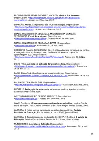 15
BLOG DA PROFESSORA SOCORRO MACEDO. História dos Números.
Disponível em: <http://mariasm2011.blogspot.com.br/2011/04/historia-dos-
numeros.html>. Acesso em: 26 de mai. 2012.
BRANDÃO, Marise. A importância das TICs na Educação. Disponível em:
<http://www.revistapontocom.org.br/edicoes-anteriores-entrevistas/a-importancia-
das-tics-na-educacao>. Acesso em: 26 de nov. 2012.
BRASIL. MINISTERIO DA EDUCAÇÃO. MINISTÉRIO DA CIÊNCIA E
TECNOLOGIA. Portal do professor. Disponível em:
<www.portaldoprofessor.mec.gov.br>. Acesso em: 01 de Nov. 2012.
BRASIL. MINISTERIO DA EDUCAÇÃO. RIVED. Disponível em:
<www.rived.mec.gov.br>. Acesso em: 01 de Nov. 2012.
CORDEIRO, Rogério. RAPKIEWICZ, Clevi E. Utilizando mapa conceitual, de cenário
e navegacional no apoio ao processo de desenvolvimento de objetos de
aprendizagem. 2007. Disponível em:
<http://www.cinted.ufrgs.br/ciclo9/artigos/2bRogerio.pdf> Acesso em: 12 de Nov.
2012
DICAS FREE. Animais em extinção da fauna brasileira. Disponível em:
<http://www.dicasfree.com/animais-em-extincao-da-fauna-brasileira/>. Acesso em:
26 de mai. 2012.
FARIA, Elaine Turk. O professor e as novas tecnologias. Disponível em:
<http://aprendentes.pbworks.com/f/prof_e_a_tecnol_5[1].pdf> Acesso em: 26 de nov.
2012.
FAUNA E FLORA BRASILEIRA. Disponível em:
<http://faunabrasileira.wordpress.com/2008/06/26/41/> Acesso em 26 de mai. 2012.
FREIRE, P. Pedagogia da autonomia: saberes necessários à pratica educativa.
São Paulo: Paz e Terra, 1996.
INSTITUTO BRASILEIRO DE MEIO AMBIENTE. Disponível em:
<http://www.ibama.gov.br/>. Acesso em: 26 de mai. 2012.
KAMII, Constance. Crianças pequenas reinventam a aritmética: implicações da
teoria de Piaget. Trad. Cristina Monteiro. 2ª Ed. Porto Alegre: Artmed Editora, 2002.
LARROSA, J. Notas sobre a experiência e o saber da experiência. Revista
Brasileira de Educação, Rio de Janeiro, n. 19, p. 20-28, jan./abril 2002.
LARROSA, J. Tecnologias do eu e educação. In.: SILVA, T.T. (Org.). O sujeito da
Educação: Estudos Foucaultianos. Petrópolis, RJ: Vozes, 1994, p.35-86.
MUNDO SITES. Animais em Extinção. Disponível em:
<http://www.mundosites.net/biologia/animaisextincao.htm>. Acesso em: 26 de mai.
2012.
 