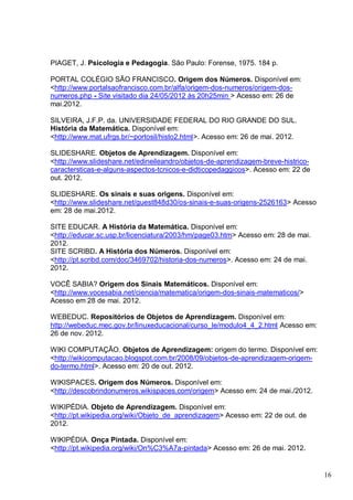 16
PIAGET, J. Psicologia e Pedagogia. São Paulo: Forense, 1975. 184 p.
PORTAL COLÉGIO SÃO FRANCISCO. Origem dos Números. Disponível em:
<http://www.portalsaofrancisco.com.br/alfa/origem-dos-numeros/origem-dos-
numeros.php - Site visitado dia 24/05/2012 às 20h25min > Acesso em: 26 de
mai.2012.
SILVEIRA, J.F.P. da. UNIVERSIDADE FEDERAL DO RIO GRANDE DO SUL.
História da Matemática. Disponível em:
<http://www.mat.ufrgs.br/~portosil/histo2.html>. Acesso em: 26 de mai. 2012.
SLIDESHARE. Objetos de Aprendizagem. Disponível em:
<http://www.slideshare.net/edineileandro/objetos-de-aprendizagem-breve-histrico-
caractersticas-e-alguns-aspectos-tcnicos-e-didticopedaggicos>. Acesso em: 22 de
out. 2012.
SLIDESHARE. Os sinais e suas origens. Disponível em:
<http://www.slideshare.net/guest848d30/os-sinais-e-suas-origens-2526163> Acesso
em: 28 de mai.2012.
SITE EDUCAR. A História da Matemática. Disponível em:
<http://educar.sc.usp.br/licenciatura/2003/hm/page03.htm> Acesso em: 28 de mai.
2012.
SITE SCRIBD. A História dos Números. Disponível em:
<http://pt.scribd.com/doc/3469702/historia-dos-numeros>. Acesso em: 24 de mai.
2012.
VOCÊ SABIA? Origem dos Sinais Matemáticos. Disponível em:
<http://www.vocesabia.net/ciencia/matematica/origem-dos-sinais-matematicos/>
Acesso em 28 de mai. 2012.
WEBEDUC. Repositórios de Objetos de Aprendizagem. Disponível em:
http://webeduc.mec.gov.br/linuxeducacional/curso_le/modulo4_4_2.html Acesso em:
26 de nov. 2012.
WIKI COMPUTAÇÃO. Objetos de Aprendizagem: origem do termo. Disponível em:
<http://wikicomputacao.blogspot.com.br/2008/09/objetos-de-aprendizagem-origem-
do-termo.html>. Acesso em: 20 de out. 2012.
WIKISPACES. Origem dos Números. Disponível em:
<http://descobrindonumeros.wikispaces.com/origem> Acesso em: 24 de mai./2012.
WIKIPÉDIA. Objeto de Aprendizagem. Disponível em:
<http://pt.wikipedia.org/wiki/Objeto_de_aprendizagem> Acesso em: 22 de out. de
2012.
WIKIPÉDIA. Onça Pintada. Disponível em:
<http://pt.wikipedia.org/wiki/On%C3%A7a-pintada> Acesso em: 26 de mai. 2012.
 