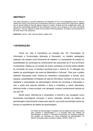 2
ABSTRACT
This paper describes a concrete experience of integration of ICT in the pedagogical work in science
classes and math in the fourth year of elementary school to a public school from small towns. Making
use of several different learning objects based on content: animals and the multiplication table, we
discuss the methodology adopted for this verification and the use of students in the room and digital
classroom. Thus an analysis is made of the content of learning objects, its relation and importance of
the work done in the classroom.
Keywords: science, math, learning objects, digital room
1 INTRODUÇÃO
Tendo em vista a importância da inserção das TIC (Tecnologias da
Informação e Comunicação Aplicadas à Educação), no trabalho pedagógico
realizado nas escolas como ferramenta de trabalho e a necessidade de ampliar as
possibilidades da construção do conhecimento dos educandos do 4º ano do Ensino
Fundamental, realizou-se um projeto de ensino culminado na escrita deste trabalho
de conclusão de curso. A temática escolhida para o mesmo foi “A utilização dos
objetos de aprendizagem nas aulas de Matemática e Ciências”. Para que o projeto
realizado alcançasse êxito mostrou-se necessário contextualizar a Escola, seus
espaços, possibilidades e limitações da sala de informática, conhecer os alunos, sua
realidade e necessidades de aprendizagem através de conversas e discussões e
com a ajuda dos mesmos delimitar o tema e conteúdos a serem abordados,
definindo então, a meta principal a ser almejada: construir conhecimento através do
uso das TIC.
Sendo assim, delimitou-se o computador, a Internet e seu navegador como
ferramentas tecnológicas principais a serem utilizadas, através de objetos de
aprendizagem anteriormente criados para este fim, que foram encontrados dentro de
bancos ou repositórios de objetos de aprendizagem.
Um objeto de aprendizagem é qualquer recurso digital que possa ser usado
para suportar a aprendizagem [...] A principal ideia dos objetos de
aprendizagem é quebrar o conteúdo educacional em pequenos pedaços
que possam ser reusados em vários ambientes de aprendizagem, no
espírito da programação orientada a objetos. (WILEY, 2002, p.1).
 