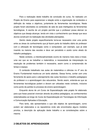 3
Para a realização deste trabalho de conclusão de curso, foi realizado um
Projeto de Ensino para experenciar a relação entre a organização de conteúdos e
definição de metas e objetivos, juntamente às ferramentas tecnológicas. Neste
projeto foram abordados os conteúdos de sala de aula interligados às ferramentas
tecnológicas. A escrita de um projeto permite que o professor possa elencar os
objetivos que deseja alcançar, tendo em vista o conhecimento que deseja que seus
alunos construam na realização das atividades planejadas.
Dentro deste projeto especificamente torna-se necessário criar uma ponte
entre as áreas do conhecimento que já fazem parte do trabalho diário do professor
com a utilização de tecnologias como o computador, por exemplo, que já está
inserido na maioria das escolas e deve ser percebido e aceito como aliado do
trabalho pedagógico.
Neste contexto, a interdisciplinaridade ocorre de maneira mais clara e linear,
uma vez que ao se trabalhar a matemática, a necessidade de interpretação na
resolução de problemas também é necessária, assim como a compreensão de
tempo e espaço.
O conteúdo trabalhado nas aulas de matemática e ciências no 4º ano do
Ensino Fundamental mostra-se um tanto abstrato. Dessa forma, contar com uma
ferramenta de apoio para o planejamento das aulas favorece o trabalho pedagógico
do professor e a aprendizagem dos educandos. Sendo assim, entende-se que as
ferramentas tecnológicas podem e devem ser utilizadas neste contexto, inclusive
como ponto de partida no processo de ensino aprendizagem.
Enquanto aluna de um Curso de Especialização este projeto foi elaborado
para que fosse possível vivenciar através da prática pedagógica, os conhecimentos
sistematizados ao longo do Curso de Especialização em Tecnologias da Informação
e Comunicação Aplicadas à Educação.
Para tanto, são apresentados o que são objetos de aprendizagem, como
podem ser elaborados e os repositórios onde são encontrados alguns modelos
prontos, a descrição da aplicação deste trabalho e as considerações sobre a
mesma.
2 OBJETOS DE APRENDIZAGEM
 