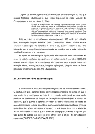 4
Objetos de aprendizagem são toda e qualquer ferramenta digital ou não que
possua finalidade educacional e que esteja disponível na Rede Mundial de
Computadores, a Internet. Segundo Wiley:
Objetos de aprendizagem são definidos como uma entidade, digital ou não
digital, que pode ser usada e reutilizada ou referenciada durante um
processo de suporte tecnológico ao ensino e aprendizagem. Exemplos de
tecnologia de suporte ao processo de ensino e aprendizagem
incluem aprendizagem interativa, sistemas instrucionais assistidos por
computadores inteligentes, sistemas de educação à distância, e ambientes
de aprendizagem colaborativa. (2002, p. 6).
O termo objeto de aprendizagem teria surgido em 1992, tendo sido utilizado
pelo estrategista Wayne Hodgins (Wiki Computação, 2012). Wayne estava
estudando estratégias de aprendizado inovadoras, quando observou seu filho
brincando com o Lego, ficando impressionado ao perceber que a cada movimento
seu filho formava um novo elemento.
O objeto de aprendizagem digital pode ser entendido como ferramenta de
apoio no trabalho realizado pelo professor em sala de aula. Behar et al. (2009, 65)
entende que os objetos de aprendizagem são “qualquer material digital, como por
exemplo, textos, animações,vídeos, imagens, aplicações, páginas web, de forma
isolada ou em combinação com fins educacionais”.
2.1 Criação de um objeto de aprendizagem
A elaboração de um objeto de aprendizagem pode ser dividido em três partes:
O objetivo, em que o aprendiz busca as informações a respeito do campo em que o
seu objeto de aprendizagem vai intervir; o conteúdo institucional, no qual serão
previstas as ferramentas de criação de um objeto de aprendizagem; a prática, ou
feedback, que é quando o aprendiz irá fazer os testes necessários no objeto de
aprendizagem para verificar se o objeto supriu as expectativas propostas na primeira
parte do projeto. Caso isso ocorra, o aprendiz poderá contar ainda com a avaliação
de um profissional da área a qual o conteúdo pedagógico pertence e alguém que
faça parte do público-alvo que ele quer atingir com o objeto de aprendizagem
construído (CORDEIRO e RAPKIEWICZ, 2007).
 