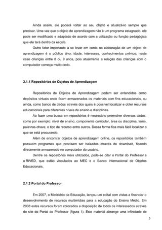 5
Ainda assim, ele poderá voltar ao seu objeto e atualizá-lo sempre que
precisar. Uma vez que o objeto de aprendizagem não é um programa estagnado, ele
pode ser modificado e adaptado de acordo com a utilização ou função pedagógica
que ele terá dentro da escola.
Outro fator importante a se levar em conta na elaboração de um objeto de
aprendizagem é o público alvo: idade, interesses, conhecimentos prévios; neste
caso crianças entre 8 ou 9 anos, pois atualmente a relação das crianças com o
computador começa muito cedo.
2.1.1 Repositórios de Objetos de Aprendizagem
Repositórios de Objetos de Aprendizagem podem ser entendidos como
depósitos virtuais onde ficam armazenados os materiais com fins educacionais, ou
ainda, como banco de dados através dos quais é possível localizar e obter recursos
educacionais para diferentes níveis de ensino e disciplinas.
Ao fazer uma busca em repositórios é necessário preencher diversos dados,
como por exemplo: nível de ensino, componente curricular, área ou disciplina, tema,
palavras-chave, o tipo de recurso entre outros. Dessa forma fica mais fácil localizar o
que se está procurando.
Além de encontrar objetos de aprendizagem online, os repositórios também
possuem programas que precisam ser baixados através de download, ficando
diretamente armazenado no computador do usuário.
Dentre os repositórios mais utilizados, pode-se citar o Portal do Professor e
o RIVED, que estão vinculados ao MEC e o Banco Internacional de Objetos
Educacionais.
2.1.2 Portal do Professor
Em 2007, o Ministério da Educação, lançou um edital com vistas a financiar o
desenvolvimento de recursos multimídias para a educação do Ensino Médio. Em
2008 estes recursos foram colocados a disposição de todos os interessados através
do site do Portal do Professor (figura 1). Este material abrange uma infinidade de
 