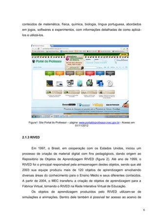 6
conteúdos de matemática, física, química, biologia, língua portuguesa, abordados
em jogos, softwares e experimentos, com informações detalhadas de como aplicá-
los e utilizá-los.
Figura1: Site Portal do Professor – página: www.portaldoprofessor.mec.gov.br - Acesso em
01/11/2012
2.1.3 RIVED
Em 1997, o Brasil, em cooperação com os Estados Unidos, iniciou um
processo de criação de material digital com fins pedagógicos, dando origem ao
Repositório de Objetos de Aprendizagem RIVED (figura 2). Até ano de 1999, o
RIVED foi o principal responsável pela armazenagem destes objetos, sendo que até
2003 sua equipe produziu mais de 120 objetos de aprendizagem envolvendo
diversas áreas do conhecimento para o Ensino Médio e seus diferentes conteúdos.
A partir de 2004, o MEC transferiu a criação de objetos de aprendizagem para a
Fábrica Virtual, tornando o RIVED na Rede Interativa Virtual de Educação.
Os objetos de aprendizagem produzidos pelo RIVED utilizam-se de
simulações e animações. Dentro dele também é possível ter acesso ao acervo de
 