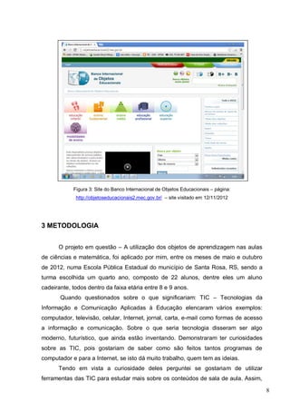 8
Figura 3: Site do Banco Internacional de Objetos Educacionais – página:
http://objetoseducacionais2.mec.gov.br/ – site visitado em 12/11/2012
3 METODOLOGIA
O projeto em questão – A utilização dos objetos de aprendizagem nas aulas
de ciências e matemática, foi aplicado por mim, entre os meses de maio e outubro
de 2012, numa Escola Pública Estadual do município de Santa Rosa, RS, sendo a
turma escolhida um quarto ano, composto de 22 alunos, dentre eles um aluno
cadeirante, todos dentro da faixa etária entre 8 e 9 anos.
Quando questionados sobre o que significariam: TIC – Tecnologias da
Informação e Comunicação Aplicadas à Educação elencaram vários exemplos:
computador, televisão, celular, Internet, jornal, carta, e-mail como formas de acesso
a informação e comunicação. Sobre o que seria tecnologia disseram ser algo
moderno, futurístico, que ainda estão inventando. Demonstraram ter curiosidades
sobre as TIC, pois gostariam de saber como são feitos tantos programas de
computador e para a Internet, se isto dá muito trabalho, quem tem as ideias.
Tendo em vista a curiosidade deles perguntei se gostariam de utilizar
ferramentas das TIC para estudar mais sobre os conteúdos de sala de aula. Assim,
 