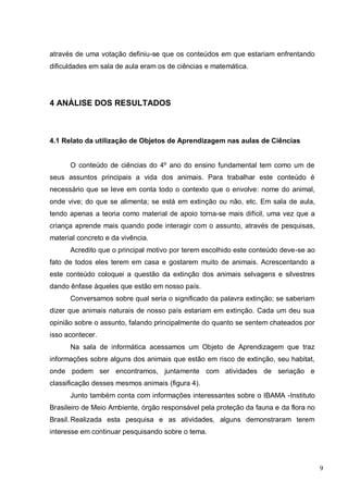 9
através de uma votação definiu-se que os conteúdos em que estariam enfrentando
dificuldades em sala de aula eram os de ciências e matemática.
4 ANÁLISE DOS RESULTADOS
4.1 Relato da utilização de Objetos de Aprendizagem nas aulas de Ciências
O conteúdo de ciências do 4º ano do ensino fundamental tem como um de
seus assuntos principais a vida dos animais. Para trabalhar este conteúdo é
necessário que se leve em conta todo o contexto que o envolve: nome do animal,
onde vive; do que se alimenta; se está em extinção ou não, etc. Em sala de aula,
tendo apenas a teoria como material de apoio torna-se mais difícil, uma vez que a
criança aprende mais quando pode interagir com o assunto, através de pesquisas,
material concreto e da vivência.
Acredito que o principal motivo por terem escolhido este conteúdo deve-se ao
fato de todos eles terem em casa e gostarem muito de animais. Acrescentando a
este conteúdo coloquei a questão da extinção dos animais selvagens e silvestres
dando ênfase àqueles que estão em nosso país.
Conversamos sobre qual seria o significado da palavra extinção; se saberiam
dizer que animais naturais de nosso país estariam em extinção. Cada um deu sua
opinião sobre o assunto, falando principalmente do quanto se sentem chateados por
isso acontecer.
Na sala de informática acessamos um Objeto de Aprendizagem que traz
informações sobre alguns dos animais que estão em risco de extinção, seu habitat,
onde podem ser encontramos, juntamente com atividades de seriação e
classificação desses mesmos animais (figura 4).
Junto também conta com informações interessantes sobre o IBAMA -Instituto
Brasileiro de Meio Ambiente, órgão responsável pela proteção da fauna e da flora no
Brasil.Realizada esta pesquisa e as atividades, alguns demonstraram terem
interesse em continuar pesquisando sobre o tema.
 