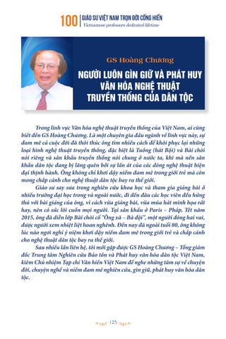 100 GIÁO SƯ việt nam TRỌN ĐỜI CỐNG HIẾN
Vietnamese professors dedicated lifetime
125
Trong lĩnh vực Văn hóa nghệ thuật truyền thống của Việt Nam, ai cũng
biết đến GS Hoàng Chương. Là một chuyên gia đầu ngành về lĩnh vực này, sự
đam mê cả cuộc đời đã thôi thúc ông tìm nhiều cách để khôi phục lại những
loại hình nghệ thuật truyền thống, đặc biệt là Tuồng (hát Bội) và Bài chòi
nói riêng và sân khấu truyền thống nói chung ở nước ta, khi mà nền sân
khấu dân tộc đang bị lãng quên bởi sự lấn át của các dòng nghệ thuật hiện
đại thịnh hành. Ông không chỉ khơi dậy niềm đam mê trong giới trẻ mà còn
mong chắp cánh cho nghệ thuật dân tộc bay ra thế giới.
Giáo sư say sưa trong nghiên cứu khoa học và tham gia giảng bài ở
nhiều trường đại học trong và ngoài nước, đi đến đâu các học viên đều hứng
thú với bài giảng của ông, vì cách vừa giảng bài, vừa múa hát minh họa rất
hay, nên có sức lôi cuốn mọi người. Tại sân khấu ở Paris – Pháp, Tết năm
2015, ông đã diễn lớp Bài chòi cổ "Ông xã – Bà đội", một người đóng hai vai,
được người xem nhiệt liệt hoan nghênh. Đến nay đã ngoài tuổi 80, ông không
lúc nào ngơi nghỉ ý niệm khơi dậy niềm đam mê trong giới trẻ và chắp cánh
cho nghệ thuật dân tộc bay ra thế giới.
Sau nhiều lần liên hệ, tôi mới gặp được GS Hoàng Chương – Tổng giám
đốc Trung tâm Nghiên cứu Bảo tồn và Phát huy văn hóa dân tộc Việt Nam,
kiêm Chủ nhiệm Tạp chí Văn hiến Việt Nam để nghe những tâm sự về chuyện
đời, chuyện nghề và niềm đam mê nghiên cứu, gìn giữ, phát huy văn hóa dân
tộc.
GS Hoàng Chương
NGƯỜI LUÔN GÌN GIỮ VÀ PHÁT HUY
VĂN HÓA NGHỆ THUẬT
TRUYỀN THỐNG CỦA DÂN TỘC
 