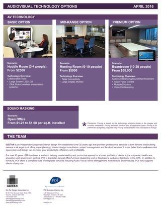 AUDIOVISUAL TECHNOLOGY OPTIONS					 	 APRIL 2016
BASIC OPTION
SOUND MASKING
AV TECHNOLOGY
MID-RANGE OPTION PREMIUM OPTION
Scenario:
Huddle Room (3-4 people)
From $2500
Scenario:
Open Office
From $1.25 to $1.60 per sq.ft. installed
Scenario:
Meeting Room (6-10 people)
From $5000
Scenario:
Boardroom (10-20 people)
From $55,000
Technology Overview:
Collaboration Tools
Technology Overview: Technology Overview:
Audio Conferencing/Sound Reinforcement
• Large Screen LED LCD
• Click Share (wireless presentation
systems)
• Table Connectivity
• Large Display Monitor • Touch Panel Control
• Multiple Displays
• Video Conferencing
Disclaimer: Pricing is based on the technology products shown in the images and
includes installation. Pricing excludes furniture and all applicable taxes. Pricing is for
preliminary budgetary purposes only. Pricing and availability may be subject to change.
*THE TEAM
GIOTAN is an independent corporate interior design firm established over 30 years ago that provides professional services to both tenants and building
owners in all aspects of office space planning, interior design consultation, project management and landlord services. It is our belief that a well-executed
space plan and design can increase your productivity, efficiency and profitability.
For over 50 years, POI has been a leader in helping create healthy and productive spaces for a broad portfolio of clients in the corporate, healthcare,
education and government sectors. POI is Canada’s largest office furniture dealership and is Steelcase’s exclusive distributor in the GTA. In addition to
furniture, POI offers a complete suite of integrated services including Audio Visual, Move Management, Architectural and Products. POI fully supports
clients of any size.
Gio Tan Design Associates Inc.
60 St. Clair Avenue East, Suite 1003
Toronto, Ontario M4T 1N5
T 416 926 1937
sidtan@giotandesign.com
irwintan@giotandesign.com
www.giotandesign.com
POI Business Interiors Inc.
120 Valleywood Drive
Markham, Ontario L3R 6A7
Jonas Scholl | T 416 407 7090
jscholl@poi.ca
www.poi.ca
 