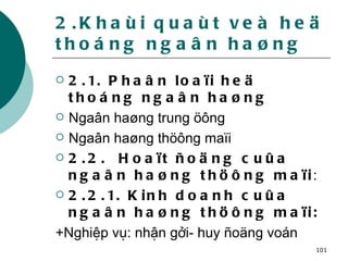 2.Khaùi quaùt veà heä thoáng ngaân haøng 2.1. Phaân loaïi heä thoáng ngaân haøng Ngaân haøng trung öông Ngaân haøng thöông maïi  2.2.  Hoaït ñoäng cuûa ngaân haøng thöông maïi :  2.2.1. Kinh doanh cuûa ngaân haøng thöông maïi: +Nghiệp vụ: nhận gởi- huy ñoäng voán 