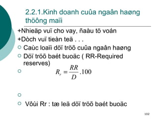 2.2.1.Kinh doanh cuûa ngaân haøng thöông maïi +Nhieäp vuï cho vay, ñaàu tö voán +Dòch vuï tieàn teä . . . Caùc loaïi döï tröõ cuûa ngaân haøng Döï tröõ baét buoäc ( RR-Required reserves) Vôùi Rr : tæ leä döï tröõ baét buoäc 