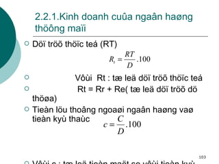 2.2.1.Kinh doanh cuûa ngaân haøng thöông maïi Döï tröõ thöïc teá (RT) Vôùi  Rt : tæ leä döï tröõ thöïc teá Rt = Rr + Re( tæ leä döï tröõ dö thöøa) Tieàn löu thoâng ngoaøi ngaân haøng vaø tieàn kyù thaùc Vôùi c : tæ leä tieàn maët so vôùi tieàn kyù thaùc  