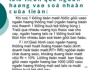 2.2.2. Khaû naêng taïo tieàn qua ngaân haøng vaø soá nhaân cuûa tieàn: Khi coù 1 löôïng tieàn maët ñöôïc gôûi vaøo ngaân haøng thöông maïi (ngaân haøng bieán noù thaønh 1 löôïng buùt teä töông öùng ). Traûi qua nhieàu voøng kyù thaùc vaø cho vay, ngaân haøng taïo ra 1 löôïng buùt teä lôùn hôn nhieàu laàn soá tieàn gôûi ban ñaàu. Ví duï :Giaû ñònh caùc ngaân haøng thöông maïi hoaït ñoäng hoaøn haûo (kinh doanh heát tieàn maët:RT= RR) ngöôøi daân chæ duøng seùc, khoâng duøng tieàn maët vôùi Rr = 10%  Löôïng tieàn maët  ban ñaàu gôûi vaøo ngaân haøng laø 1000 USD caùc ngaân haøng thöông maïi seõ taïo ra moät löôïng buùt teä nhö sau : 