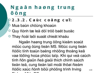 Ngaân haøng trung öông 2.3.2. Caùc coâng cuï: Mua baùn chöùng khoaùn  Quy ñònh tæ leä döï tröõ baét buoäc  Thay ñoåi laõi suaát chieát khaáu Ngaân haøng trung öông kieåm soaùt möùc cung öùng tieàn MS. Möùc cung tieàn ñöôïc tính toaùn baèng nhöõng thoáng keâ vaø löôïng hoùa phöùc taïp. Khi qui veà caùch tính ñôn giaûn ñeå giaûi thích chính saùch tieàn teä, cung tieàn taïi moãi thôøi ñieåm ñöôïc xaùc ñònh bôûi phöông trình Irving Fisher: MV= PQ 