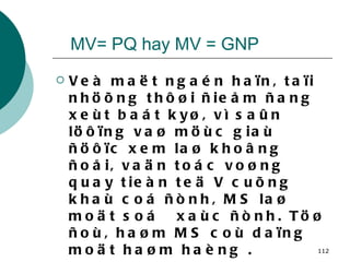 MV= PQ hay MV = GNP Veà maët ngaén haïn, taïi nhöõng thôøi ñieåm ñang xeùt baát kyø, vì saûn löôïng vaø möùc giaù ñöôïc xem laø khoâng ñoåi, vaän toác voøng quay tieàn teä V cuõng khaù coá ñònh, MS laø moät soá  xaùc ñònh. Töø ñoù, haøm MS coù daïng moät haøm haèng . Ví duï: MS = 1000 tyû  