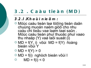 3.2 . Caàu tieàn (MD) 3.2.1.Khaùi nieäm :  Möùc caàu tieàn laø löôïng tieàn daân chuùng muoán naém giöõ cho nhu caàu chi tieâu vaø laøm taøi saûn . Möùc caàu tieàn phuï thuoäc phuï vaøo thu nhaäp (Y) vaø laõi suaát (i) MD = f(Y, i)  vôùi  MD = f(Y)  ñoàng bieán vôùi Y MD = f(Y) > 0 MD = f(i)  nghòch bieán vôùi I MD = f(i) < 0 