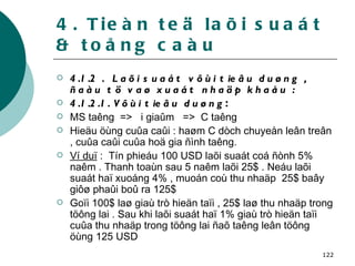 4. Tieàn teä laõi suaát & toång caàu 4.1.2 .  Laõi suaát vôùi tieâu duøng , ñaàu tö vaø xuaát nhaäp khaåu : 4.1.2.1. Vôùi tieâu duøng : MS taêng  =>  i giaûm  =>  C taêng Hieäu öùng cuûa caûi : haøm C dòch chuyeån leân treân , cuûa caûi cuûa hoä gia ñình taêng. Ví duï  :  Tín phieáu 100 USD laõi suaát coá ñònh 5% naêm . Thanh toaùn sau 5 naêm laõi 25$ . Neáu laõi suaát haï xuoáng 4% , muoán coù thu nhaäp  25$ baây giôø phaûi boû ra 125$ Goïi 100$ laø giaù trò hieän taïi , 25$ laø thu nhaäp trong töông lai . Sau khi laõi suaát haï 1% giaù trò hieän taïi cuûa thu nhaäp trong töông lai ñaõ taêng leân töông öùng 125 USD 