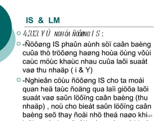 IS  &  LM 4.3.1.3. YÙ nghóa ñöôøng IS  : -Ñöôøng IS phaûn aùnh söï caân baèng cuûa thò tröôøng haøng hoùa öùng vôùi caùc möùc khaùc nhau cuûa laõi suaát vaø thu nhaäp ( i & Y)  -Nghieân cöùu ñöôøng IS cho ta moái quan heä taùc ñoäng qua laïi giöõa laõi suaát vaø saûn löôïng caân baèng (thu nhaäp) , noù cho bieát saûn löôïng caân baèng seõ thay ñoåi nhö theá naøo khi laõi suaát thay ñoåi(caùc yeáu toá khaùc khoâng ñoåi). 