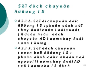 Söï dòch chuyeån ñöôøng IS 4.3.1.6. Söï di chuyeån doïc ñöôøng IS : phaûn aùnh söï thay ñoåi cuûa laõi suaát ( i) daãn ñeán  dòch chuyeån AD laøm thay ñoåi saûn löôïng . 4.3.1.7. Söï dòch chuyeån toaøn boä ñöôøng IS : phaûn aùnh caùc nhaân toá ngoaøi i laøm thay ñoåi AD seõ laøm cho IS dòch chuyeån sang phaûi hay sang traùi ñoà thò 