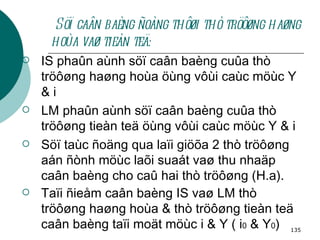 Söï caân baèng ñoàng thôøi thò tröôøng haøng hoùa vaø tieàn teä: IS phaûn aùnh söï caân baèng cuûa thò tröôøng haøng hoùa öùng vôùi caùc möùc Y & i  LM phaûn aùnh söï caân baèng cuûa thò tröôøng tieàn teä öùng vôùi caùc möùc Y & i Söï taùc ñoäng qua laïi giöõa 2 thò tröôøng aán ñònh möùc laõi suaát vaø thu nhaäp caân baèng cho caû hai thò tröôøng (H.a). Taïi ñieåm caân baèng IS vaø LM thò tröôøng haøng hoùa & thò tröôøng tieàn teä caân baèng taïi moät möùc i & Y ( i 0  & Y 0 )   